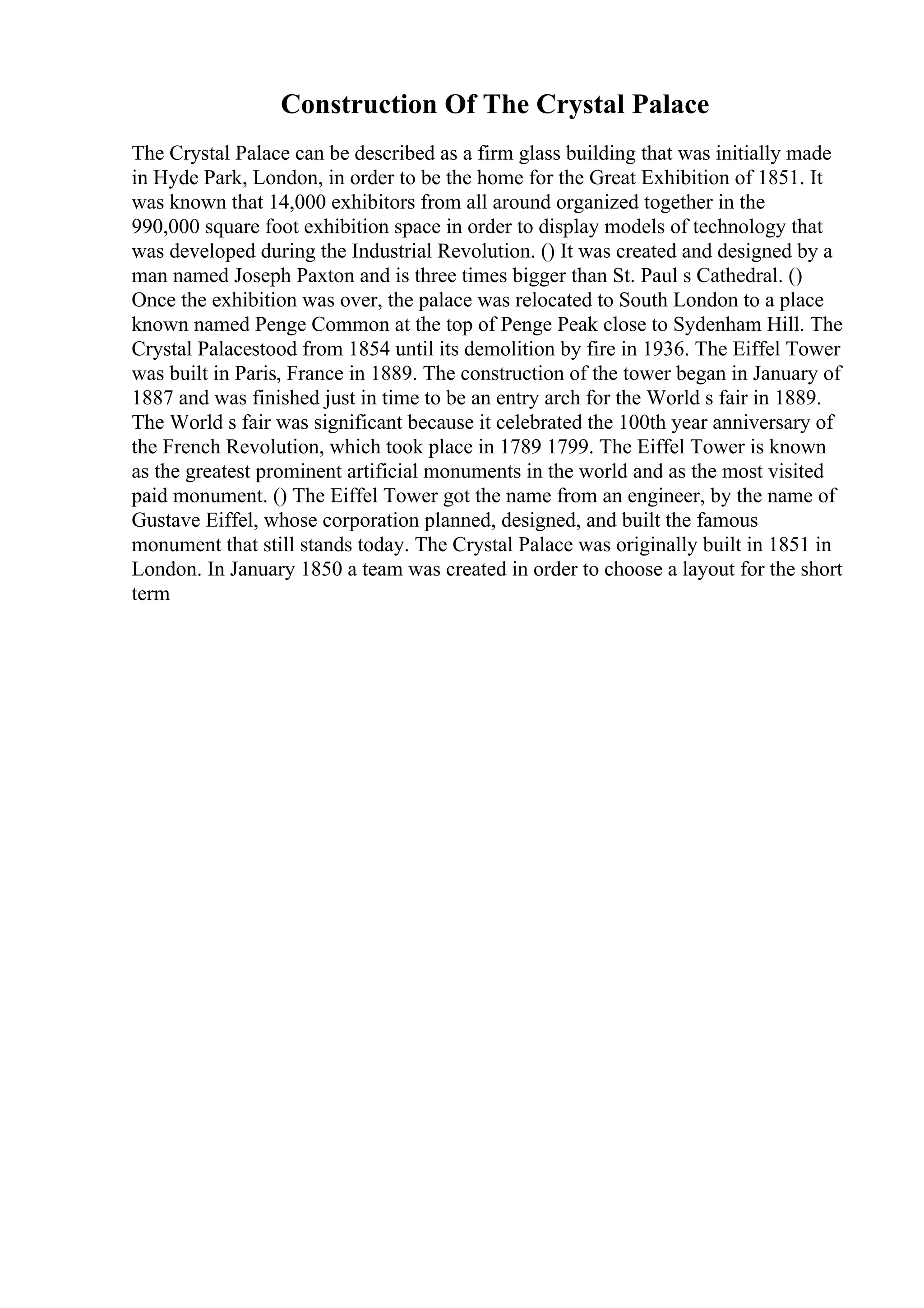 Construction Of The Crystal Palace
The Crystal Palace can be described as a firm glass building that was initially made
in Hyde Park, London, in order to be the home for the Great Exhibition of 1851. It
was known that 14,000 exhibitors from all around organized together in the
990,000 square foot exhibition space in order to display models of technology that
was developed during the Industrial Revolution. () It was created and designed by a
man named Joseph Paxton and is three times bigger than St. Paul s Cathedral. ()
Once the exhibition was over, the palace was relocated to South London to a place
known named Penge Common at the top of Penge Peak close to Sydenham Hill. The
Crystal Palacestood from 1854 until its demolition by fire in 1936. The Eiffel Tower
was built in Paris, France in 1889. The construction of the tower began in January of
1887 and was finished just in time to be an entry arch for the World s fair in 1889.
The World s fair was significant because it celebrated the 100th year anniversary of
the French Revolution, which took place in 1789 1799. The Eiffel Tower is known
as the greatest prominent artificial monuments in the world and as the most visited
paid monument. () The Eiffel Tower got the name from an engineer, by the name of
Gustave Eiffel, whose corporation planned, designed, and built the famous
monument that still stands today. The Crystal Palace was originally built in 1851 in
London. In January 1850 a team was created in order to choose a layout for the short
term
 