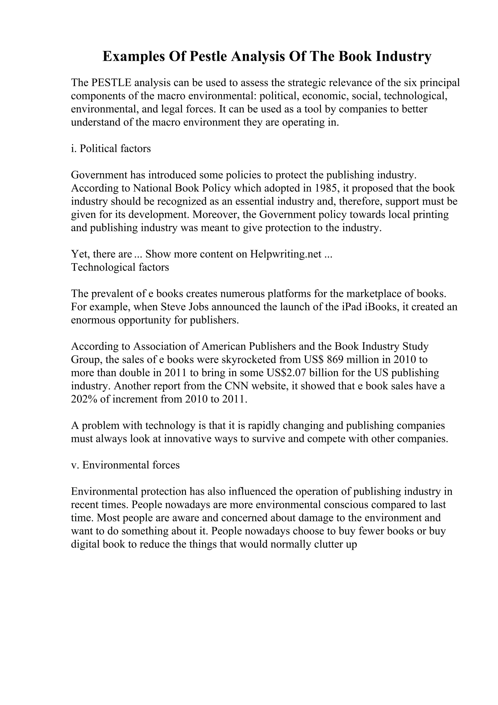 Examples Of Pestle Analysis Of The Book Industry
The PESTLE analysis can be used to assess the strategic relevance of the six principal
components of the macro environmental: political, economic, social, technological,
environmental, and legal forces. It can be used as a tool by companies to better
understand of the macro environment they are operating in.
i. Political factors
Government has introduced some policies to protect the publishing industry.
According to National Book Policy which adopted in 1985, it proposed that the book
industry should be recognized as an essential industry and, therefore, support must be
given for its development. Moreover, the Government policy towards local printing
and publishing industry was meant to give protection to the industry.
Yet, there are ... Show more content on Helpwriting.net ...
Technological factors
The prevalent of e books creates numerous platforms for the marketplace of books.
For example, when Steve Jobs announced the launch of the iPad iBooks, it created an
enormous opportunity for publishers.
According to Association of American Publishers and the Book Industry Study
Group, the sales of e books were skyrocketed from US$ 869 million in 2010 to
more than double in 2011 to bring in some US$2.07 billion for the US publishing
industry. Another report from the CNN website, it showed that e book sales have a
202% of increment from 2010 to 2011.
A problem with technology is that it is rapidly changing and publishing companies
must always look at innovative ways to survive and compete with other companies.
v. Environmental forces
Environmental protection has also influenced the operation of publishing industry in
recent times. People nowadays are more environmental conscious compared to last
time. Most people are aware and concerned about damage to the environment and
want to do something about it. People nowadays choose to buy fewer books or buy
digital book to reduce the things that would normally clutter up
 