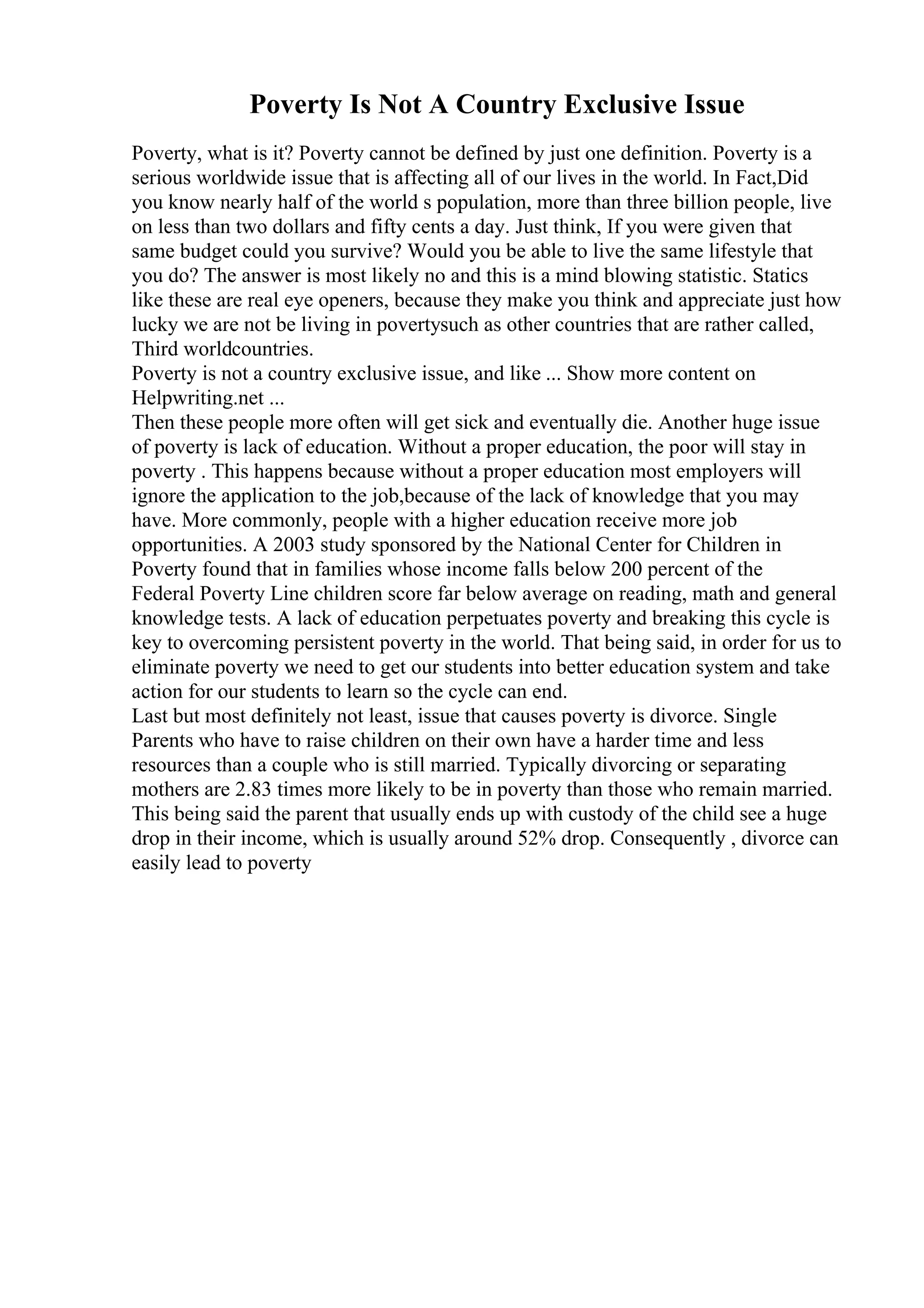 Poverty Is Not A Country Exclusive Issue
Poverty, what is it? Poverty cannot be defined by just one definition. Poverty is a
serious worldwide issue that is affecting all of our lives in the world. In Fact,Did
you know nearly half of the world s population, more than three billion people, live
on less than two dollars and fifty cents a day. Just think, If you were given that
same budget could you survive? Would you be able to live the same lifestyle that
you do? The answer is most likely no and this is a mind blowing statistic. Statics
like these are real eye openers, because they make you think and appreciate just how
lucky we are not be living in povertysuch as other countries that are rather called,
Third worldcountries.
Poverty is not a country exclusive issue, and like ... Show more content on
Helpwriting.net ...
Then these people more often will get sick and eventually die. Another huge issue
of poverty is lack of education. Without a proper education, the poor will stay in
poverty . This happens because without a proper education most employers will
ignore the application to the job,because of the lack of knowledge that you may
have. More commonly, people with a higher education receive more job
opportunities. A 2003 study sponsored by the National Center for Children in
Poverty found that in families whose income falls below 200 percent of the
Federal Poverty Line children score far below average on reading, math and general
knowledge tests. A lack of education perpetuates poverty and breaking this cycle is
key to overcoming persistent poverty in the world. That being said, in order for us to
eliminate poverty we need to get our students into better education system and take
action for our students to learn so the cycle can end.
Last but most definitely not least, issue that causes poverty is divorce. Single
Parents who have to raise children on their own have a harder time and less
resources than a couple who is still married. Typically divorcing or separating
mothers are 2.83 times more likely to be in poverty than those who remain married.
This being said the parent that usually ends up with custody of the child see a huge
drop in their income, which is usually around 52% drop. Consequently , divorce can
easily lead to poverty
 