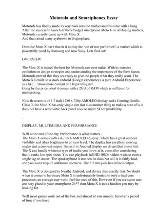Motorola and Smartphones Essay
Motorola has finally made its way back into the market and this time with a bang.
After the successful launch of there budget smartphone Moto G in devloping markets,
Motorola recently came up with Moto X.
And that raised many eyebrows in blogosphere.
Does the Moto X have that in it to play the role of star performer?, a market which is
powerfully ruled by Samsung and now Sony. Lets find out!
OVERVIEW
The Moto X is indeed the best bet Motorola can ever make. With its massive
evolution on design strategies and understanding the importance of the form factor,
Motorola proved that they are ready to give the people what they really want. The
Moto X is built on a stock android (Google experience), a pure Android Experience,
yes like ... Show more content on Helpwriting.net ...
Gong by the price point it comes with a 2GB of RAM which is sufficent for
multitasking.
Now th screen is of 4.7 inch 1280 x 720p AMOLED display and a Corning Gorilla
Glass 3, the Moto X has only single sim slot also another thing to make a note of is it
does not have a removable back panel also no micro SD expandability.
.
DISPLAY, MULTIMEDIA AND PERFORMANCE
Well at the end of the day Performance is what matters .
The Moto X comes with a 4.7 inch AMOLED display, which has a great outdoor
visibility and takes brightness to all new level. The display has excellent viewing
angles and a contrast output. But as it is Amoled display we do get that bluish tint.
The X can handle whatever type of media you throw at it, even after considering
that it ranks low spec sheet. You can playback full HD 1080p videos without even a
single lag or stutter. The speakerphone is not best in class but still it is fairly loud,
and you won t require additional speakers. The 3.5 mm jack has refined output.
The Moto X is designed to breathe Android, and device dies exactly that. No doubt
when it comes to hardware Moto X is unfortunately limited to only a dual core
processor, an average user won t feel the need of this. However if you are super user
and stay glued to your smartphone 24*7 then Moto X is not a handset you may be
looking for.
Well most games work out of the box and almost all run smooth, but over a period
of time if you have
 