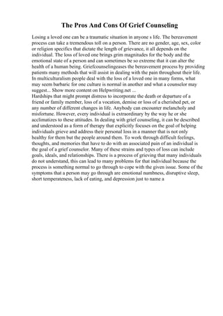 The Pros And Cons Of Grief Counseling
Losing a loved one can be a traumatic situation in anyone s life. The bereavement
process can take a tremendous toll on a person. There are no gender, age, sex, color
or religion specifics that dictate the length of grievance, it all depends on the
individual. The loss of loved one brings grim magnitudes for the body and the
emotional state of a person and can sometimes be so extreme that it can alter the
health of a human being. Griefcounselingeases the bereavement process by providing
patients many methods that will assist in dealing with the pain throughout their life.
In multiculturalism people deal with the loss of a loved one in many forms, what
may seem barbaric for one culture is normal in another and what a counselor may
suggest... Show more content on Helpwriting.net ...
Hardships that might prompt distress to incorporate the death or departure of a
friend or family member, loss of a vocation, demise or loss of a cherished pet, or
any number of different changes in life. Anybody can encounter melancholy and
misfortune. However, every individual is extraordinary by the way he or she
acclimatizes to these attitudes. In dealing with grief counseling, it can be described
and understood as a form of therapy that explicitly focuses on the goal of helping
individuals grieve and address their personal loss in a manner that is not only
healthy for them but the people around them. To work through difficult feelings,
thoughts, and memories that have to do with an associated pain of an individual is
the goal of a grief counselor. Many of these strains and types of loss can include
goals, ideals, and relationships. There is a process of grieving that many individuals
do not understand, this can lead to many problems for that individual because the
process is something normal to go through to cope with the given issue. Some of the
symptoms that a person may go through are emotional numbness, disruptive sleep,
short temperateness, lack of eating, and depression just to name a
 