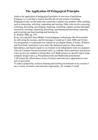 The Application Of Pedagogical Principles
Analyse the application of pedagogical principles in own area of specialism
Pedagogy is a word that is used to describe the art and science of teaching.
Pedagogical roles are the many and varied that a teacher may perform while teaching,
such as structuring, soliciting, responding and reacting. Other roles involve assessing,
criticising, discussing, encouraging, enquiring, evaluating, explain, giving individual
instruction, lecturing, organising, presenting, questioning and answering, repeating
and reviewing and team teaching and tutoring etc.
(L.Walklin 2000; pg 175)
In my own specialist area (Maths) I used pedagogic technologies like Power points
for delivering the sessions, and for messages I would use E mail, SMS and Twitter.
For assignments I would prefer my students to use Digital library, E books, Websites
and Newsfeeds. Sometimes I give tasks like Statistical analysis, Data analysis,
Spreadsheet, and Search engine to my learners to do independent work on computers.
I also do Computer based assessment tools e.g. multiple choice questions and quizzes.
I also involve my students to design their own Maths posters on specific topics using
computer design tools e.g. Presentation tools and Multimedia presentation.
1.2)Evaluate the effectiveness of use of creative and innovative approaches in own
area of specialism
To make a purposeful, inclusive learning and teaching environment in my sessions I
use a variety of creative and innovative approaches, for example I would
 