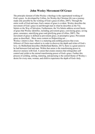 John Wesley Movement Of Grace
The principle element of John Wesley s theology is the supernatural working of
God s grace. As developed by Collins, for Wesley the Christian life was a journey
made only possible by the working of God s grace (Collins, 2007). Through the
entire work of God and man, God s nature of grace is evident. Wesley describes the
movement of God s grace in and through man in what he describes as the Via
Salutis or the Way of Salvation. Furthermore, the Via Salutis address several facets
of grace that Wesley identifies, including; prevenient grace, convincing grace, saving
grace, assurance, sanctifying grace and glorifying grace (Collins, 2007). The
movement of grace is defined as prevenient grace, or preemptive grace. Prevenient
grace as described... Show more content on Helpwriting.net ...
Wesley s intent is clear. There is a maturing and yielding process that every
follower of Christ must submit to in order to discover the depth and riches of God s
love. As Mulholland describes (Mulholland Barton, 2017), there is a great union to
be had between God and man. Within that union is the transforming power to
discover oneness with God. A union that creates oneness that relinquishes self
control and yields to the eternal transforming power of God s grace. Further this
process of yielding, uniting, maturing, and pursuing is the central theme of Wesley s
desire for every man, woman, and child to experience the depth of God s holy
 