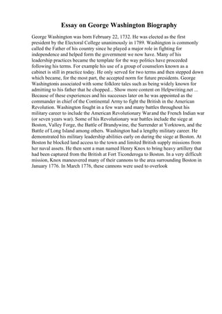 Essay on George Washington Biography
George Washington was born February 22, 1732. He was elected as the first
president by the Electoral College unanimously in 1789. Washington is commonly
called the Father of his country since he played a major role in fighting for
independence and helped form the government we now have. Many of his
leadership practices became the template for the way politics have proceeded
following his terms. For example his use of a group of counselors known as a
cabinet is still in practice today. He only served for two terms and then stepped down
which became, for the most part, the accepted norm for future presidents. George
Washingtonis associated with some folklore tales such as being widely known for
admitting to his father that he chopped... Show more content on Helpwriting.net ...
Because of these experiences and his successes later on he was appointed as the
commander in chief of the Continental Army to fight the British in the American
Revolution. Washington fought in a few wars and many battles throughout his
military career to include the American Revolutionary Warand the French Indian war
(or seven years war). Some of his Revolutionary war battles include the siege at
Boston, Valley Forge, the Battle of Brandywine, the Surrender at Yorktown, and the
Battle of Long Island among others. Washington had a lengthy military career. He
demonstrated his military leadership abilities early on during the siege at Boston. At
Boston he blocked land access to the town and limited British supply missions from
her naval assets. He then sent a man named Henry Knox to bring heavy artillery that
had been captured from the British at Fort Ticonderoga to Boston. In a very difficult
mission, Knox maneuvered many of their cannons to the area surrounding Boston in
January 1776. In March 1776, these cannons were used to overlook
 