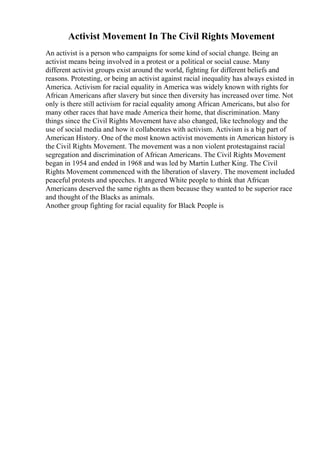 Activist Movement In The Civil Rights Movement
An activist is a person who campaigns for some kind of social change. Being an
activist means being involved in a protest or a political or social cause. Many
different activist groups exist around the world, fighting for different beliefs and
reasons. Protesting, or being an activist against racial inequality has always existed in
America. Activism for racial equality in America was widely known with rights for
African Americans after slavery but since then diversity has increased over time. Not
only is there still activism for racial equality among African Americans, but also for
many other races that have made America their home, that discrimination. Many
things since the Civil Rights Movement have also changed, like technology and the
use of social media and how it collaborates with activism. Activism is a big part of
American History. One of the most known activist movements in American history is
the Civil Rights Movement. The movement was a non violent protestagainst racial
segregation and discrimination of African Americans. The Civil Rights Movement
began in 1954 and ended in 1968 and was led by Martin Luther King. The Civil
Rights Movement commenced with the liberation of slavery. The movement included
peaceful protests and speeches. It angered White people to think that African
Americans deserved the same rights as them because they wanted to be superior race
and thought of the Blacks as animals.
Another group fighting for racial equality for Black People is
 