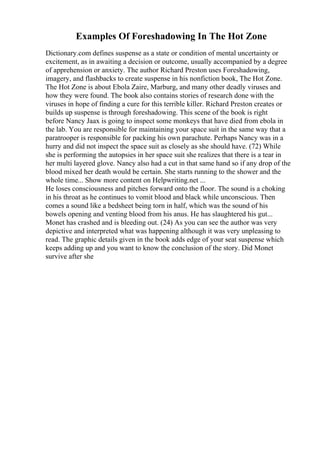 Examples Of Foreshadowing In The Hot Zone
Dictionary.com defines suspense as a state or condition of mental uncertainty or
excitement, as in awaiting a decision or outcome, usually accompanied by a degree
of apprehension or anxiety. The author Richard Preston uses Foreshadowing,
imagery, and flashbacks to create suspense in his nonfiction book, The Hot Zone.
The Hot Zone is about Ebola Zaire, Marburg, and many other deadly viruses and
how they were found. The book also contains stories of research done with the
viruses in hope of finding a cure for this terrible killer. Richard Preston creates or
builds up suspense is through foreshadowing. This scene of the book is right
before Nancy Jaax is going to inspect some monkeys that have died from ebola in
the lab. You are responsible for maintaining your space suit in the same way that a
paratrooper is responsible for packing his own parachute. Perhaps Nancy was in a
hurry and did not inspect the space suit as closely as she should have. (72) While
she is performing the autopsies in her space suit she realizes that there is a tear in
her multi layered glove. Nancy also had a cut in that same hand so if any drop of the
blood mixed her death would be certain. She starts running to the shower and the
whole time... Show more content on Helpwriting.net ...
He loses consciousness and pitches forward onto the floor. The sound is a choking
in his throat as he continues to vomit blood and black while unconscious. Then
comes a sound like a bedsheet being torn in half, which was the sound of his
bowels opening and venting blood from his anus. He has slaughtered his gut...
Monet has crashed and is bleeding out. (24) As you can see the author was very
depictive and interpreted what was happening although it was very unpleasing to
read. The graphic details given in the book adds edge of your seat suspense which
keeps adding up and you want to know the conclusion of the story. Did Monet
survive after she
 