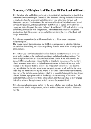 Summary Of Babylon And The Eyes Of The Lord Will Not...
1 2: Babylon, who had led the world astray is put to trial, stands guilty before God, a
testament for those men apart from God. The woman s alluring and seductive nature
is emphasized as she temps and leads the men of God astray into her evil and
idolatrous clutches. The harlots of the ancient world offered their bodies and sexual
services for payment, enhancing the view that Babylon is a great prostitute who
engages with the kings of the earth. Nahum 3:4 and Isaiah 23:17 both allude to a city
committing fornication with [the] nations,. which then leads to divine judgment,
emphasizing that this woman s great and abhorrent sin in the eyes of the Lord will
not go unpunished.
3 4: John s transport into the wilderness alludes to ... Show more content on
Helpwriting.net ...
The golden cup of fornication that she holds is to entice men to join the glittering
harlot in her debauchery, and even the gold cup that she holds is but a costly cup of
abominations.
5 6: Just as God s servants are sealed with a mark on their forehead, so too is the
great harlot marked as the mother of prostitutes and of earth s abominations. The
name Babylon the Great is a direct reference from Daniel 4:30, which marks the
extend of Nebuchadnezzar s power that he so boastfully pronounces. The mystery
of this woman s name refers to Nebuchadnezzar dream in Daniel 4:9 where he is
warned of the disaster that lies ahead if his pride is left unchecked. This mystery
may signify that the harlot s name is not open and obvious to all, and that the name
itself may not be understood by the people of the time. The word mystery here may
be a part of the harlot s name, but more likely it is meant to bring out the significance
of what follows, a proper transition that brings out the meaning of the name. The
saints faithfully continue to witness about Christ, and thus are killed as they engage
in fearless witness throughout this period, even to the point of death.
7 8: John marvels at the great harlot, yet the angel rebukes him, implying that John
should not be fearful and perplexed, as he is a child of the one true God. This awe
may be
 