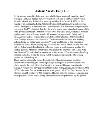 Antonio Vivaldi Early Life
As the ground started to shake and church bells began to ring all over the city of
Venice, a sickly red headed baby boy was born to Camilla and Giovanni Vivaldi.
Antonio Vivaldi was delivered at home by a mid wife on March 4, 1678, in the
middle of an earthquake. Little Antonio struggled to breathe and was not expected
to live. Asking God to spare her son, Camilla vowed that Antonio would grow up to
be a priest. Had Vivaldi died that day, the world would have missed out on one of the
life s greatest composers. Antonio Vivaldi loved musicas a child, worked as a music
teacher, and composed many wonderful works of baroque music. Being a sickly
child, Antonio did not run and play outside like other children. Antonio said his
chest felt tight whenever he ran around. The weakness in his chest was probably
asthma. Since his father was a violinist, Vivaldi would listen to him practice at
home in his studio. From an early age, Vivaldi loved music. When he was four years
old, his father bought him his first violin and began to teach Antonio to play. He
learned quickly. Antonio s father was a musician at the church of San Marco. One
day Giovanni Vivaldi asked the conductor at San Marco if Antonio could play along
with the orchestra. When the music ended, the conductor praised... Show more
content on Helpwriting.net ...
These were two things he enjoyed most in life. Often the pieces of music he
composed were for the girls in the orphanage. Some girls played instruments and
others sang in the choir. Several of the girls became well known musicians in
Venice. Vivaldi wrote baroque music that was full of life, energy, and freshness. One
of Vivaldi s most famous works was his masterpiece called The Four Seasons. In his
lifetime, Vivaldi wrote over 500 concertos. He also wrote 73 sonatas, 46 operas, and
many pieces of sacred music. Many of these works were performed by the girls at
 