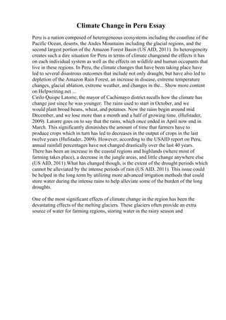 Climate Change in Peru Essay
Peru is a nation composed of heterogeneous ecosystems including the coastline of the
Pacific Ocean, deserts, the Andes Mountains including the glacial regions, and the
second largest portion of the Amazon Forest Basin (US AID, 2011). Its heterogeneity
creates such a dire situation for Peru in terms of climate changeand the effects it has
on each individual system as well as the effects on wildlife and human occupants that
live in these regions. In Peru, the climate changes that have been taking place have
led to several disastrous outcomes that include not only draught, but have also led to
depletion of the Amazon Rain Forest, an increase in disease, extreme temperature
changes, glacial ablation, extreme weather, and changes in the... Show more content
on Helpwriting.net ...
Cirilo Quispe Latorre, the mayor of Cachimayo district recalls how the climate has
change just since he was younger: The rains used to start in October, and we
would plant broad beans, wheat, and potatoes. Now the rains begin around mid
December, and we lose more than a month and a half of growing time. (Hufstader,
2009). Latorre goes on to say that the rains, which once ended in April now end in
March. This significantly diminishes the amount of time that farmers have to
produce crops which in turn has led to decreases in the output of crops in the last
twelve years (Hufstader, 2009). However, according to the USAID report on Peru,
annual rainfall percentages have not changed drastically over the last 40 years.
There has been an increase in the coastal regions and highlands (where most of
farming takes place), a decrease in the jungle areas, and little change anywhere else
(US AID, 2011).What has changed though, is the extent of the drought periods which
cannot be alleviated by the intense periods of rain (US AID, 2011). This issue could
be helped in the long term by utilizing more advanced irrigation methods that could
store water during the intense rains to help alleviate some of the burden of the long
droughts.
One of the most significant effects of climate change in the region has been the
devastating effects of the melting glaciers. These glaciers often provide an extra
source of water for farming regions, storing water in the rainy season and
 