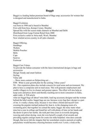 Baggit
Baggit is a leading Indian premium brand of Bags amp; accessories for women that
is designed and manufactured in India.
Baggit Evolution.
was born in 1990 and is based in Mumbai
First sold from Inxs, Kemps Corner, Mumbai
Spread like wild fire across trade channels in Mumbai and Delhi
Distributed from Large Format Retail from 2000
First exclusive outlet in Atria mall, Worli, Mumbai
Now retailed across country in all sales channels
Baggit Offering.
Handbags
Wallets
Mobile Pouches
Belts
Caps
Scarves
Footwear
Baggit Core Values.
To provide the Indian consumer with the latest international designs in bags and
accessories
Design Trendy and smart fashion
Styling
Value add
... Show more content on Helpwriting.net ...
FIM : What is your growth plan for the coming 3 three years?
NL : Our expansion plans also include concern for rural areas and environment. We
plan to have a composite unit in rural areas. This will generate employment and
enable villagers to live in cleaner and greener spaces. The effort will also help us
keep costs and prices down and thereby reaching out to more consumers in India,
adds Lekhi. A TOI article
what are baggit bags all about? nina lekhi, lead ing accessory designer and the woman
behind the label smiles. baggit bags are me, because every bag that i design is a part
of me. it s really a funny story, because it was when a friend and myself were
crooning the popular michael jackson hit, beat it, in the changing room of a
swimming pool, that together we coined the name, baggit. the story starts when
nina lost a year in college and found her self with plenty of time on her hands and
the desire to prove her mettle. she took part time cours es in textile designing,
weaving and colour dyeing. soon she won herself a couple of art awards and
providing regular consign ments for coutu rier mike kripalani. nina does concede
though, that never did she imagine that her nonchalant creative pursuits at sophia
polytechnic would become a buzzing business worth over 3 crore. a look at the
 