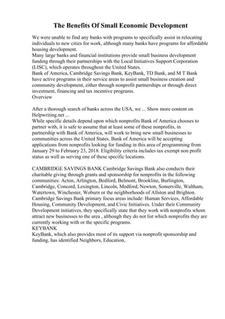 The Benefits Of Small Economic Development
We were unable to find any banks with programs to specifically assist in relocating
individuals to new cities for work, although many banks have programs for affordable
housing development.
Many large banks and financial institutions provide small business development
funding through their partnerships with the Local Initiatives Support Corporation
(LISC), which operates throughout the United States.
Bank of America, Cambridge Savings Bank, KeyBank, TD Bank, and M T Bank
have active programs in their service areas to assist small business creation and
community development, either through nonprofit partnerships or through direct
investment, financing and tax incentive programs.
Overview
After a thorough search of banks across the USA, we ... Show more content on
Helpwriting.net ...
While specific details depend upon which nonprofits Bank of America chooses to
partner with, it is safe to assume that at least some of these nonprofits, in
partnership with Bank of America, will work to bring new small businesses to
communities across the United States. Bank of America will be accepting
applications from nonprofits looking for funding in this area of programming from
January 29 to February 23, 2018. Eligibility criteria includes tax exempt non profit
status as well as serving one of these specific locations.
CAMBRIDGE SAVINGS BANK Cambridge Savings Bank also conducts their
charitable giving through grants and sponsorship for nonprofits in the following
communities: Acton, Arlington, Bedford, Belmont, Brookline, Burlington,
Cambridge, Concord, Lexington, Lincoln, Medford, Newton, Somerville, Waltham,
Watertown, Winchester, Woburn or the neighborhoods of Allston and Brighton.
Cambridge Savings Bank primary focus areas include: Human Services, Affordable
Housing, Community Development, and Civic Initiatives. Under their Community
Development initiatives, they specifically state that they work with nonprofits whom
attract new businesses to the area , although they do not list which nonprofits they are
currently working with or the specific programs.
KEYBANK
KeyBank, which also provides most of its support via nonprofit sponsorship and
funding, has identified Neighbors, Education,
 