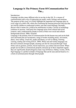 Language Is The Primary Form Of Communication For
The...
Introduction:
Language can play many different roles in our day to day life. It s a means of
communication and a way of expressing our needs, wants, feelings and emotions.
The purpose of this essay is to firstly highlight the important role language plays in
every stage of a child s life, while also examining the learning processes and cues that
are used by children to understand written, oral and visual language. Secondly,
discuss what it means for a child to be multiliterate in today s society as technology
continues to increase. And lastly how language arises from cultural and social
contexts, and is understood by people in terms of their own social and cultural
backgrounds (Green, 2006). Gestural:
Language is the primary form of communication for the human race and can be both
seen and heard and can incorporate a range of modes including music, movement,
dance, story telling, visual arts, media and drama, as well as talking, listening,
viewing, reading and writing (EYLF, 2009). While oral and written languages are
the most common amongst people, meaning can also be conveyed through visual
forms such as gestures, posture, facial expression, eye contact and movement. When
people are not able to communicate properly and pick up on these important signals
they are significantly disadvantaged in many ways (Fellowes, Oakley, Ivonne, 2014).
Sign language is a perfect example of language that can be seen and not heard as it s
a form of communication through which people
 