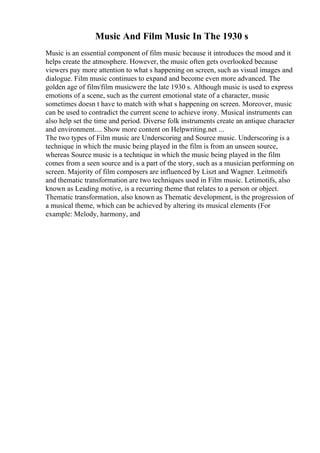 Music And Film Music In The 1930 s
Music is an essential component of film music because it introduces the mood and it
helps create the atmosphere. However, the music often gets overlooked because
viewers pay more attention to what s happening on screen, such as visual images and
dialogue. Film music continues to expand and become even more advanced. The
golden age of film/film musicwere the late 1930 s. Although music is used to express
emotions of a scene, such as the current emotional state of a character, music
sometimes doesn t have to match with what s happening on screen. Moreover, music
can be used to contradict the current scene to achieve irony. Musical instruments can
also help set the time and period. Diverse folk instruments create an antique character
and environment.... Show more content on Helpwriting.net ...
The two types of Film music are Underscoring and Source music. Underscoring is a
technique in which the music being played in the film is from an unseen source,
whereas Source music is a technique in which the music being played in the film
comes from a seen source and is a part of the story, such as a musician performing on
screen. Majority of film composers are influenced by Liszt and Wagner. Leitmotifs
and thematic transformation are two techniques used in Film music. Letimotifs, also
known as Leading motive, is a recurring theme that relates to a person or object.
Thematic transformation, also known as Thematic development, is the progression of
a musical theme, which can be achieved by altering its musical elements (For
example: Melody, harmony, and
 