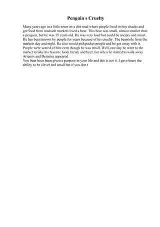 Penguin s Cruelty
Many years ago in a little town on a dirt road where people lived in tiny shacks and
got food from roadside markets lived a bear. This bear was small, almost smaller than
a penguin, but he was 15 years old. He was very loud but could be sneaky and smart.
He has been known by people for years because of his cruelty. The bearstole from the
markets day and night. He also would pickpocket people and he got away with it.
People were scared of him even though he was small. Well, one day he went to the
market to take his favorite food, bread, and beef, but when he started to walk away
Artemis and Demeter appeared.
You bear have been given a purpose in your life and this is not it. I gave bears the
ability to be clever and small but if you don t
 