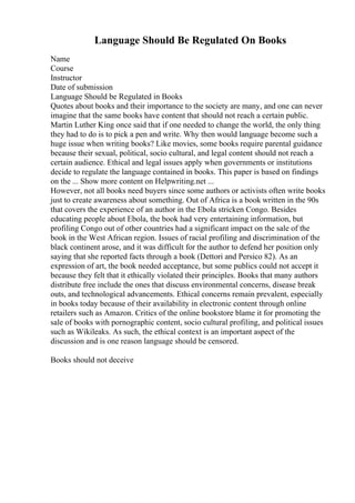 Language Should Be Regulated On Books
Name
Course
Instructor
Date of submission
Language Should be Regulated in Books
Quotes about books and their importance to the society are many, and one can never
imagine that the same books have content that should not reach a certain public.
Martin Luther King once said that if one needed to change the world, the only thing
they had to do is to pick a pen and write. Why then would language become such a
huge issue when writing books? Like movies, some books require parental guidance
because their sexual, political, socio cultural, and legal content should not reach a
certain audience. Ethical and legal issues apply when governments or institutions
decide to regulate the language contained in books. This paper is based on findings
on the ... Show more content on Helpwriting.net ...
However, not all books need buyers since some authors or activists often write books
just to create awareness about something. Out of Africa is a book written in the 90s
that covers the experience of an author in the Ebola stricken Congo. Besides
educating people about Ebola, the book had very entertaining information, but
profiling Congo out of other countries had a significant impact on the sale of the
book in the West African region. Issues of racial profiling and discrimination of the
black continent arose, and it was difficult for the author to defend her position only
saying that she reported facts through a book (Dettori and Persico 82). As an
expression of art, the book needed acceptance, but some publics could not accept it
because they felt that it ethically violated their principles. Books that many authors
distribute free include the ones that discuss environmental concerns, disease break
outs, and technological advancements. Ethical concerns remain prevalent, especially
in books today because of their availability in electronic content through online
retailers such as Amazon. Critics of the online bookstore blame it for promoting the
sale of books with pornographic content, socio cultural profiling, and political issues
such as Wikileaks. As such, the ethical context is an important aspect of the
discussion and is one reason language should be censored.
Books should not deceive
 