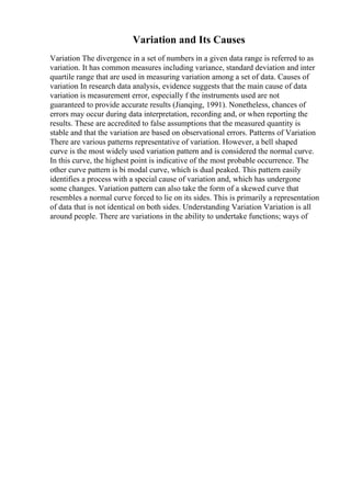 Variation and Its Causes
Variation The divergence in a set of numbers in a given data range is referred to as
variation. It has common measures including variance, standard deviation and inter
quartile range that are used in measuring variation among a set of data. Causes of
variation In research data analysis, evidence suggests that the main cause of data
variation is measurement error, especially f the instruments used are not
guaranteed to provide accurate results (Jianqing, 1991). Nonetheless, chances of
errors may occur during data interpretation, recording and, or when reporting the
results. These are accredited to false assumptions that the measured quantity is
stable and that the variation are based on observational errors. Patterns of Variation
There are various patterns representative of variation. However, a bell shaped
curve is the most widely used variation pattern and is considered the normal curve.
In this curve, the highest point is indicative of the most probable occurrence. The
other curve pattern is bi modal curve, which is dual peaked. This pattern easily
identifies a process with a special cause of variation and, which has undergone
some changes. Variation pattern can also take the form of a skewed curve that
resembles a normal curve forced to lie on its sides. This is primarily a representation
of data that is not identical on both sides. Understanding Variation Variation is all
around people. There are variations in the ability to undertake functions; ways of
 