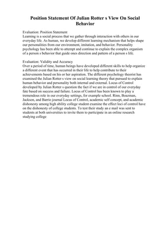 Position Statement Of Julian Rotter s View On Social
Behavior
Evaluation: Position Statement
Learning is a social process that we gather through interaction with others in our
everyday life. As human, we develop different learning mechanism that helps shape
our personalities from our environment, imitation, and behavior. Personality
psychology has been able to attempt and continue to explain the complex organism
of a person s behavior that guide ones direction and pattern of a person s life.
Evaluation: Validity and Accuracy
Over a period of time, human beings have developed different skills to help organize
a different event that has occurred in their life to help contribute to their
achievements based on his or her aspiration. The different psychology theorist has
examined the Julian Rotter s view on social learning theory that pursued to explain
human behavior and personality both internal and external. Locus of Control
developed by Julian Rotter s question the fact if we are in control of our everyday
fate based on success and failure. Locus of Control has been known to play a
tremendous role in our everyday settings, for example school. Rinn, Boazman,
Jackson, and Barrio journal Locus of Control, academic self concept, and academic
dishonesty among high ability college student examine the effect loci of control have
on the dishonesty of college students. To test their study an e mail was sent to
students at both universities to invite them to participate in an online research
studying college
 