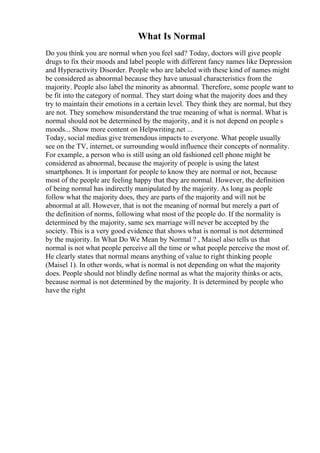 What Is Normal
Do you think you are normal when you feel sad? Today, doctors will give people
drugs to fix their moods and label people with different fancy names like Depression
and Hyperactivity Disorder. People who are labeled with these kind of names might
be considered as abnormal because they have unusual characteristics from the
majority. People also label the minority as abnormal. Therefore, some people want to
be fit into the category of normal. They start doing what the majority does and they
try to maintain their emotions in a certain level. They think they are normal, but they
are not. They somehow misunderstand the true meaning of what is normal. What is
normal should not be determined by the majority, and it is not depend on people s
moods... Show more content on Helpwriting.net ...
Today, social medias give tremendous impacts to everyone. What people usually
see on the TV, internet, or surrounding would influence their concepts of normality.
For example, a person who is still using an old fashioned cell phone might be
considered as abnormal, because the majority of people is using the latest
smartphones. It is important for people to know they are normal or not, because
most of the people are feeling happy that they are normal. However, the definition
of being normal has indirectly manipulated by the majority. As long as people
follow what the majority does, they are parts of the majority and will not be
abnormal at all. However, that is not the meaning of normal but merely a part of
the definition of norms, following what most of the people do. If the normality is
determined by the majority, same sex marriage will never be accepted by the
society. This is a very good evidence that shows what is normal is not determined
by the majority. In What Do We Mean by Normal ? , Maisel also tells us that
normal is not what people perceive all the time or what people perceive the most of.
He clearly states that normal means anything of value to right thinking people
(Maisel 1). In other words, what is normal is not depending on what the majority
does. People should not blindly define normal as what the majority thinks or acts,
because normal is not determined by the majority. It is determined by people who
have the right
 
