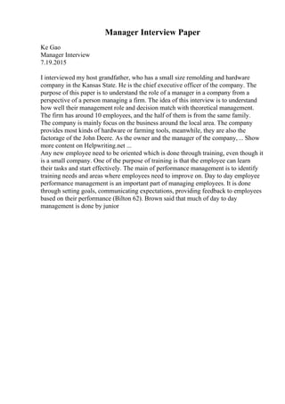 Manager Interview Paper
Ke Gao
Manager Interview
7.19.2015
I interviewed my host grandfather, who has a small size remolding and hardware
company in the Kansas State. He is the chief executive officer of the company. The
purpose of this paper is to understand the role of a manager in a company from a
perspective of a person managing a firm. The idea of this interview is to understand
how well their management role and decision match with theoretical management.
The firm has around 10 employees, and the half of them is from the same family.
The company is mainly focus on the business around the local area. The company
provides most kinds of hardware or farming tools, meanwhile, they are also the
factorage of the John Deere. As the owner and the manager of the company,... Show
more content on Helpwriting.net ...
Any new employee need to be oriented which is done through training, even though it
is a small company. One of the purpose of training is that the employee can learn
their tasks and start effectively. The main of performance management is to identify
training needs and areas where employees need to improve on. Day to day employee
performance management is an important part of managing employees. It is done
through setting goals, communicating expectations, providing feedback to employees
based on their performance (Bilton 62). Brown said that much of day to day
management is done by junior
 