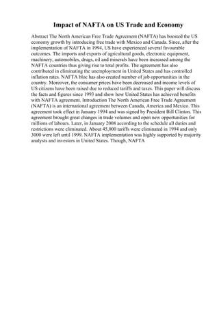 Impact of NAFTA on US Trade and Economy
Abstract The North American Free Trade Agreement (NAFTA) has boosted the US
economy growth by introducing free trade with Mexico and Canada. Since, after the
implementation of NAFTA in 1994, US have experienced several favourable
outcomes. The imports and exports of agricultural goods, electronic equipment,
machinery, automobiles, drugs, oil and minerals have been increased among the
NAFTA countries thus giving rise to total profits. The agreement has also
contributed in eliminating the unemployment in United States and has controlled
inflation rates. NAFTA bloc has also created number of job opportunities in the
country. Moreover, the consumer prices have been decreased and income levels of
US citizens have been raised due to reduced tariffs and taxes. This paper will discuss
the facts and figures since 1993 and show how United States has achieved benefits
with NAFTA agreement. Introduction The North American Free Trade Agreement
(NAFTA) is an international agreement between Canada, America and Mexico. This
agreement took effect in January 1994 and was signed by President Bill Clinton. This
agreement brought great changes in trade volumes and open new opportunities for
millions of labours. Later, in January 2008 according to the schedule all duties and
restrictions were eliminated. About 45,000 tariffs were eliminated in 1994 and only
3000 were left until 1999. NAFTA implementation was highly supported by majority
analysts and investors in United States. Though, NAFTA
 