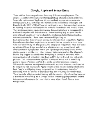 Google, Apple and Semco Essay
Three articles, three companies and three very different managing styles. The
articles look at how three very important people keep a handle on their employees.
Steve Jobs co founder of Apple and his non text book approach to an autocratic
managing style, CEO of Google Eric Schmit and his laissez faire catastrophe and
Ricardo Semler CEO of SEMCOand his participative ways that surprisingly seem to
be working. All run in different markets and have created their own rules to follow.
They are the companies paving the way and demonstrating how to be successful in
traditional ways but with their own twist. Sometimes they may not seem like the
most efficient ways to get your workers to be productive, but in these astounding
cases they seem to be... Show more content on Helpwriting.net ...
Each company has its own way of nabbing the spotlight from competitors. Apple is
intensely secretive about its products, so secretive that not even the workers know
what they are working on. This gives Apple a leg up on competitors, when they came
up with the iPhone design nobody knew what they were up to, and then it took
other companies trying to steal apples spot light longer to come up with a product
similar. Apple is not like every other company in the same market, like Microsoft,
instead they stepped out of the norm. Everything is created in house and while
some products work with others like iPods and PC, they will work best with apple
products. This creates customer loyalties: if someone buys a Mac is most likely
going to buy an iPhone or an iPod. It is unlike any other computer company.
Microsoft for example has to get other companies to create hardware or software to
be compatible with its products. Apple operates within its self, making it the firm to
beat. Google is still going strong, but growth has been decreasing instead of
increasing. With the amount of employees they turn over, they have to hire back.
There has to be a high amount of training with the numbers of workers they loose on
a monthly or even weekly basis. Google still has something going for them, and that
is the amount of programs they run. , just to name a few: Gmail, Google apps,
Google maps,
 