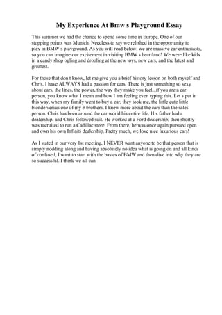 My Experience At Bmw s Playground Essay
This summer we had the chance to spend some time in Europe. One of our
stopping points was Munich. Needless to say we relished in the opportunity to
play in BMW s playground. As you will read below, we are massive car enthusiasts,
so you can imagine our excitement in visiting BMW s heartland! We were like kids
in a candy shop ogling and drooling at the new toys, new cars, and the latest and
greatest.
For those that don t know, let me give you a brief history lesson on both myself and
Chris. I have ALWAYS had a passion for cars. There is just something so sexy
about cars, the lines, the power, the way they make you feel...if you are a car
person, you know what I mean and how I am feeling even typing this. Let s put it
this way, when my family went to buy a car, they took me, the little cute little
blonde versus one of my 3 brothers. I knew more about the cars than the sales
person. Chris has been around the car world his entire life. His father had a
dealership, and Chris followed suit. He worked at a Ford dealership; then shortly
was recruited to run a Cadillac store. From there, he was once again pursued open
and own his own Infiniti dealership. Pretty much, we love nice luxurious cars!
As I stated in our very 1st meeting, I NEVER want anyone to be that person that is
simply nodding along and having absolutely no idea what is going on and all kinds
of confused, I want to start with the basics of BMW and then dive into why they are
so successful. I think we all can
 