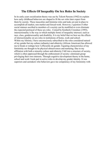 The Effects Of Inequality On Sex Roles In Society
In its early years socialization theory was use by Talcott Parsons (1942) to explain
how early childhood behaviors are shaped to fit the sex roles later expect from
them by society. These masculine and feminine roles and tasks are put in place to
accomplish all market, non market and forced work. However, I question if other
social statuses ascribed to members of a society can be modified or even eliminate
the expected portrayal of these sex roles . Coined by Kimberle Crenshaw (1993),
intersectionality is the way in which multiple forms of inequality intersect; such as
race, class, gendersexuality and disability. It is my belief that we best see the effects
of intersectionality on sex roles in institutions of home, work and school.
Within my lifetime, I have unconsciously subscribed to the roles considered natural
of my gender but my culture (urbanity) and ethnicity (African American) has allowed
me to break or reshape how I efficiently do gender. Equating characteristics of my
femininity are thought to be physical attractiveness and nurturing. Due to my
affiliation with both a minority culture and ethnicity I fall into a structure of society,
which is often oppressed through the embossment of society s dominant group
privileging their own interests. Through cognitive development theory in the home,
school and work I took part in active roles to develop my gender identity. It was
superiors and caretakers who behaviors gave me competency of my femininity with
 
