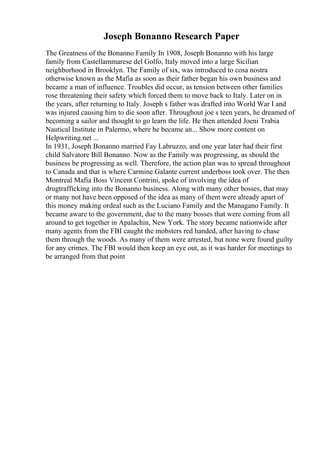 Joseph Bonanno Research Paper
The Greatness of the Bonanno Family In 1908, Joseph Bonanno with his large
family from Castellammarese del Golfo, Italy moved into a large Sicilian
neighborhood in Brooklyn. The Family of six, was introduced to cosa nostra
otherwise known as the Mafia as soon as their father began his own business and
became a man of influence. Troubles did occur, as tension between other families
rose threatening their safety which forced them to move back to Italy. Later on in
the years, after returning to Italy. Joseph s father was drafted into World War I and
was injured causing him to die soon after. Throughout joe s teen years, he dreamed of
becoming a sailor and thought to go learn the life. He then attended Joeni Trabia
Nautical Institute in Palermo, where he became an... Show more content on
Helpwriting.net ...
In 1931, Joseph Bonanno married Fay Labruzzo, and one year later had their first
child Salvatore Bill Bonanno. Now as the Family was progressing, as should the
business be progressing as well. Therefore, the action plan was to spread throughout
to Canada and that is where Carmine Galante current underboss took over. The then
Montreal Mafia Boss Vincent Contrini, spoke of involving the idea of
drugtrafficking into the Bonanno business. Along with many other bosses, that may
or many not have been opposed of the idea as many of them were already apart of
this money making ordeal such as the Luciano Family and the Managano Family. It
became aware to the government, due to the many bosses that were coming from all
around to get together in Apalachin, New York. The story became nationwide after
many agents from the FBI caught the mobsters red handed, after having to chase
them through the woods. As many of them were arrested, but none were found guilty
for any crimes. The FBI would then keep an eye out, as it was harder for meetings to
be arranged from that point
 