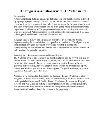 The Progressive Art Movement In The Victorian Era
Introduction:
Art movements are styles or tendencies that relate to a specific philosophy followed
by a group of people during a restricted period of time. Art movements evolved over
centuries from the beginning of time, which was important for the current modern art
era. Each progressive art movement was the avant garde where individual innovated
experimented with the new. The progression change meant pushing boundaries of
what was accepted. Art movements were not restricted to mainstream art. It included
culture, politics other socio economic elements as well.
Research leads to believe that the concept of study of art movements became
important during the period of time corresponding to modern art. The objective was
to understand how each movement evolved and resulted in the present.
Understanding the movements also enables one to understand the society and life of
individuals of the period in question.
Focusing on ... Show more content on Helpwriting.net ...
The Victorian style of arts is known for its interpretation and the revival of a mix of
historic styles that were tastefully mixed with styles from the British colonies around
the world. It is known for being excessive in ornamentation. In spite of being
elaborate and excessive, there was order in chaos. Within the architectural aspect,
houses were divided into public and private spaces. The gothic revival style became
significant during this period of time.
No single style emerged as dominant in the homes of the early Victorians, rather
designers, and now manufacturers, drew on, or ransacked, a multitude of styles from
earlier periods in history with Gothic, Tudor, Elizabethan, Renaissance, English
Rococo, and Neo Classical battling it out for prominence. The Gothic revival style
was probably the most important in furniture history terms while the exuberant
Rococo revival may have taken the honours in the popularity
 