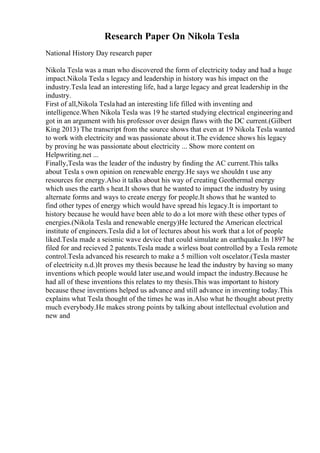 Research Paper On Nikola Tesla
National History Day research paper
Nikola Tesla was a man who discovered the form of electricity today and had a huge
impact.Nikola Tesla s legacy and leadership in history was his impact on the
industry.Tesla lead an interesting life, had a large legacy and great leadership in the
industry.
First of all,Nikola Teslahad an interesting life filled with inventing and
intelligence.When Nikola Tesla was 19 he started studying electrical engineeringand
got in an argument with his professor over design flaws with the DC current.(Gilbert
King 2013) The transcript from the source shows that even at 19 Nikola Tesla wanted
to work with electricity and was passionate about it.The evidence shows his legacy
by proving he was passionate about electricity ... Show more content on
Helpwriting.net ...
Finally,Tesla was the leader of the industry by finding the AC current.This talks
about Tesla s own opinion on renewable energy.He says we shouldn t use any
resources for energy.Also it talks about his way of creating Geothermal energy
which uses the earth s heat.It shows that he wanted to impact the industry by using
alternate forms and ways to create energy for people.It shows that he wanted to
find other types of energy which would have spread his legacy.It is important to
history because he would have been able to do a lot more with these other types of
energies.(Nikola Tesla and renewable energy)He lectured the American electrical
institute of engineers.Tesla did a lot of lectures about his work that a lot of people
liked.Tesla made a seismic wave device that could simulate an earthquake.In 1897 he
filed for and recieved 2 patents.Tesla made a wirless boat controlled by a Tesla remote
control.Tesla advanced his research to make a 5 million volt oscelator.(Tesla master
of electricity n.d.)It proves my thesis because he lead the industry by having so many
inventions which people would later use,and would impact the industry.Because he
had all of these inventions this relates to my thesis.This was important to history
because these inventions helped us advance and still advance in inventing today.This
explains what Tesla thought of the times he was in.Also what he thought about pretty
much everybody.He makes strong points by talking about intellectual evolution and
new and
 