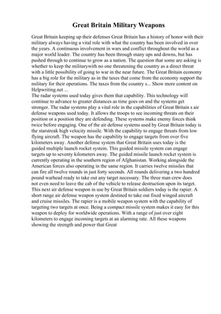 Great Britain Military Weapons
Great Britain keeping up their defenses Great Britain has a history of honor with their
military always having a vital role with what the country has been involved in over
the years. A continuous involvement in wars and conflict throughout the world as a
major world leader. The country has been through many ups and downs, but has
pushed through to continue to grow as a nation. The question that some are asking is
whether to keep the militarywith no one threatening the country as a direct threat
with a little possibility of going to war in the near future. The Great Britain economy
has a big role for the military as in the taxes that come from the economy support the
military for their operations. The taxes from the country s... Show more content on
Helpwriting.net ...
The radar systems used today gives them that capability. This technology will
continue to advance to greater distances as time goes on and the systems get
stronger. The radar systems play a vital role in the capabilities of Great Britain s air
defense weapons used today. It allows the troops to see incoming threats on their
position or a position they are defending. These systems make enemy forces think
twice before engaging. One of the air defense systems used by Great Britain today is
the starstreak high velocity missile. With the capability to engage threats from low
flying aircraft. The weapon has the capability to engage targets from over five
kilometers away. Another defense system that Great Britain uses today is the
guided multiple launch rocket system. This guided missile system can engage
targets up to seventy kilometers away. The guided missile launch rocket system is
currently operating in the southern region of Afghanistan. Working alongside the
American forces also operating in the same region. It carries twelve missiles that
can fire all twelve rounds in just forty seconds. All rounds delivering a two hundred
pound warhead ready to take out any target necessary. The three man crew does
not even need to leave the cab of the vehicle to release destruction upon its target.
This next air defense weapon in use by Great Britain soldiers today is the rapier. A
short range air defense weapon system destined to take out fixed winged aircraft
and cruise missiles. The rapier is a mobile weapon system with the capability of
targeting two targets at once. Being a compact missile system makes it easy for this
weapon to deploy for worldwide operations. With a range of just over eight
kilometers to engage incoming targets at an alarming rate. All these weapons
showing the strength and power that Great
 