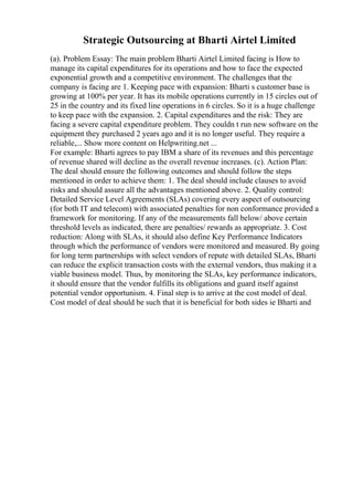 Strategic Outsourcing at Bharti Airtel Limited
(a). Problem Essay: The main problem Bharti Airtel Limited facing is How to
manage its capital expenditures for its operations and how to face the expected
exponential growth and a competitive environment. The challenges that the
company is facing are 1. Keeping pace with expansion: Bharti s customer base is
growing at 100% per year. It has its mobile operations currently in 15 circles out of
25 in the country and its fixed line operations in 6 circles. So it is a huge challenge
to keep pace with the expansion. 2. Capital expenditures and the risk: They are
facing a severe capital expenditure problem. They couldn t run new software on the
equipment they purchased 2 years ago and it is no longer useful. They require a
reliable,... Show more content on Helpwriting.net ...
For example: Bharti agrees to pay IBM a share of its revenues and this percentage
of revenue shared will decline as the overall revenue increases. (c). Action Plan:
The deal should ensure the following outcomes and should follow the steps
mentioned in order to achieve them: 1. The deal should include clauses to avoid
risks and should assure all the advantages mentioned above. 2. Quality control:
Detailed Service Level Agreements (SLAs) covering every aspect of outsourcing
(for both IT and telecom) with associated penalties for non conformance provided a
framework for monitoring. If any of the measurements fall below/ above certain
threshold levels as indicated, there are penalties/ rewards as appropriate. 3. Cost
reduction: Along with SLAs, it should also define Key Performance Indicators
through which the performance of vendors were monitored and measured. By going
for long term partnerships with select vendors of repute with detailed SLAs, Bharti
can reduce the explicit transaction costs with the external vendors, thus making it a
viable business model. Thus, by monitoring the SLAs, key performance indicators,
it should ensure that the vendor fulfills its obligations and guard itself against
potential vendor opportunism. 4. Final step is to arrive at the cost model of deal.
Cost model of deal should be such that it is beneficial for both sides ie Bharti and
 