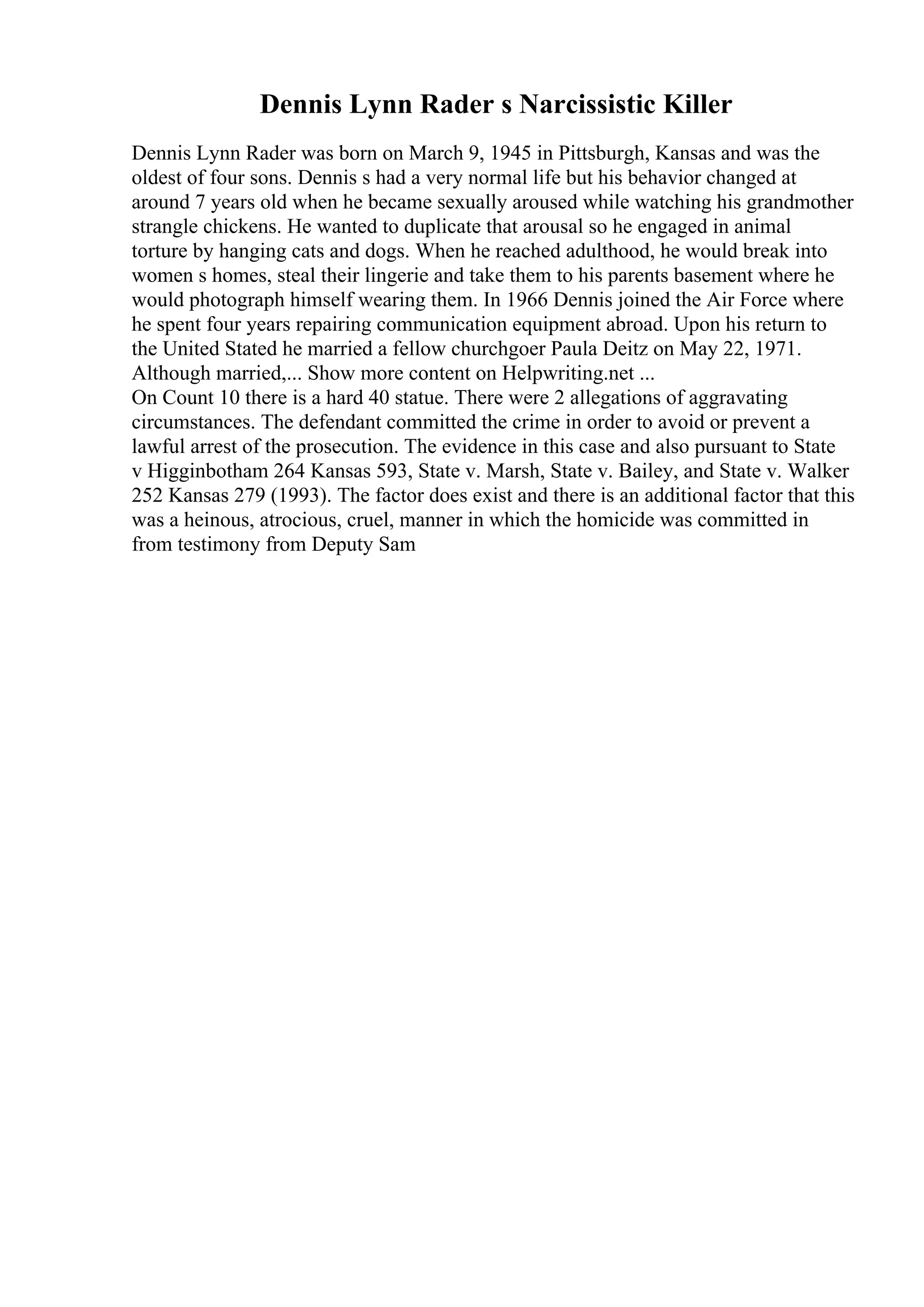 Dennis Lynn Rader s Narcissistic Killer
Dennis Lynn Rader was born on March 9, 1945 in Pittsburgh, Kansas and was the
oldest of four sons. Dennis s had a very normal life but his behavior changed at
around 7 years old when he became sexually aroused while watching his grandmother
strangle chickens. He wanted to duplicate that arousal so he engaged in animal
torture by hanging cats and dogs. When he reached adulthood, he would break into
women s homes, steal their lingerie and take them to his parents basement where he
would photograph himself wearing them. In 1966 Dennis joined the Air Force where
he spent four years repairing communication equipment abroad. Upon his return to
the United Stated he married a fellow churchgoer Paula Deitz on May 22, 1971.
Although married,... Show more content on Helpwriting.net ...
On Count 10 there is a hard 40 statue. There were 2 allegations of aggravating
circumstances. The defendant committed the crime in order to avoid or prevent a
lawful arrest of the prosecution. The evidence in this case and also pursuant to State
v Higginbotham 264 Kansas 593, State v. Marsh, State v. Bailey, and State v. Walker
252 Kansas 279 (1993). The factor does exist and there is an additional factor that this
was a heinous, atrocious, cruel, manner in which the homicide was committed in
from testimony from Deputy Sam
 