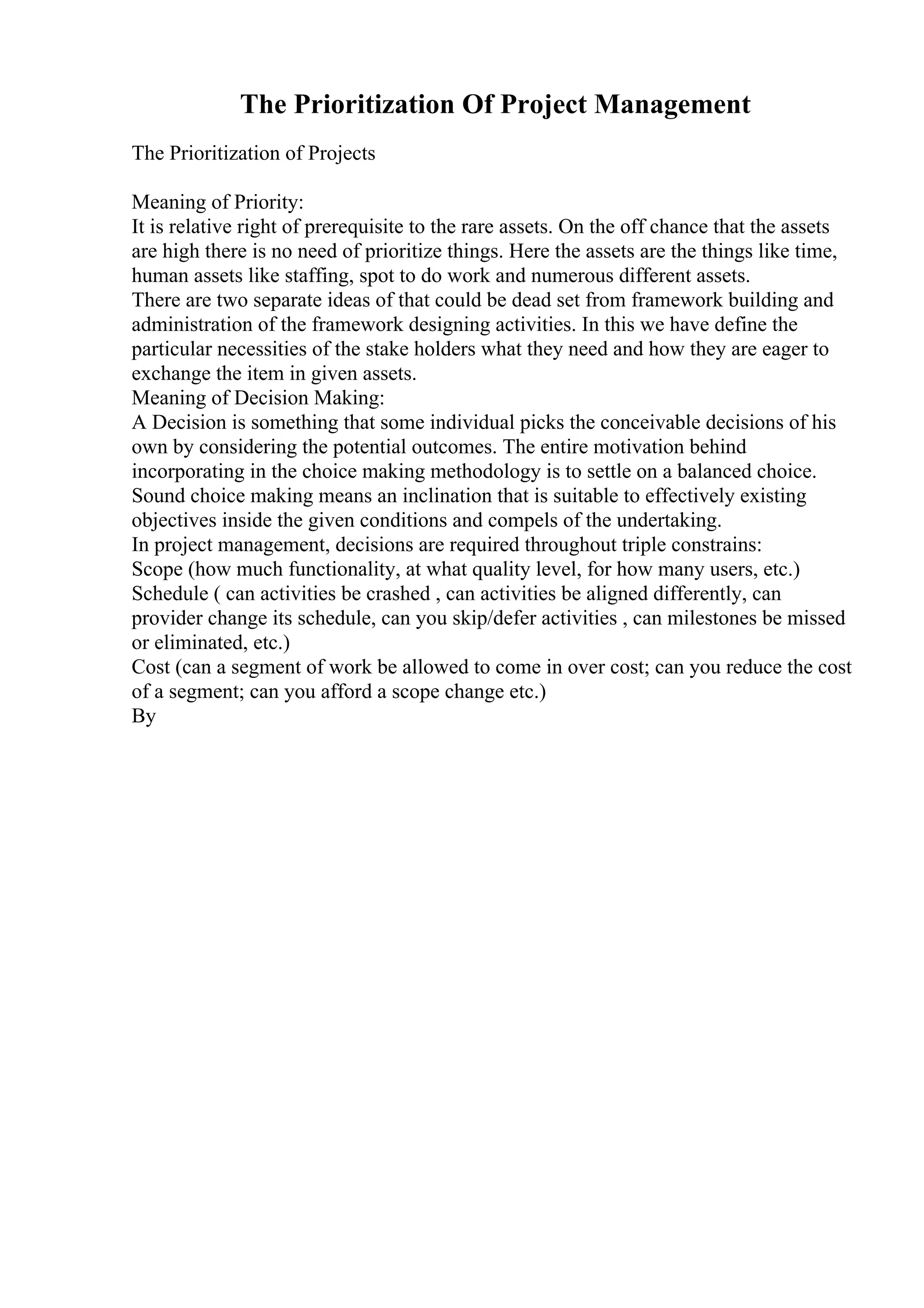 The Prioritization Of Project Management
The Prioritization of Projects
Meaning of Priority:
It is relative right of prerequisite to the rare assets. On the off chance that the assets
are high there is no need of prioritize things. Here the assets are the things like time,
human assets like staffing, spot to do work and numerous different assets.
There are two separate ideas of that could be dead set from framework building and
administration of the framework designing activities. In this we have define the
particular necessities of the stake holders what they need and how they are eager to
exchange the item in given assets.
Meaning of Decision Making:
A Decision is something that some individual picks the conceivable decisions of his
own by considering the potential outcomes. The entire motivation behind
incorporating in the choice making methodology is to settle on a balanced choice.
Sound choice making means an inclination that is suitable to effectively existing
objectives inside the given conditions and compels of the undertaking.
In project management, decisions are required throughout triple constrains:
Scope (how much functionality, at what quality level, for how many users, etc.)
Schedule ( can activities be crashed , can activities be aligned differently, can
provider change its schedule, can you skip/defer activities , can milestones be missed
or eliminated, etc.)
Cost (can a segment of work be allowed to come in over cost; can you reduce the cost
of a segment; can you afford a scope change etc.)
By
 
