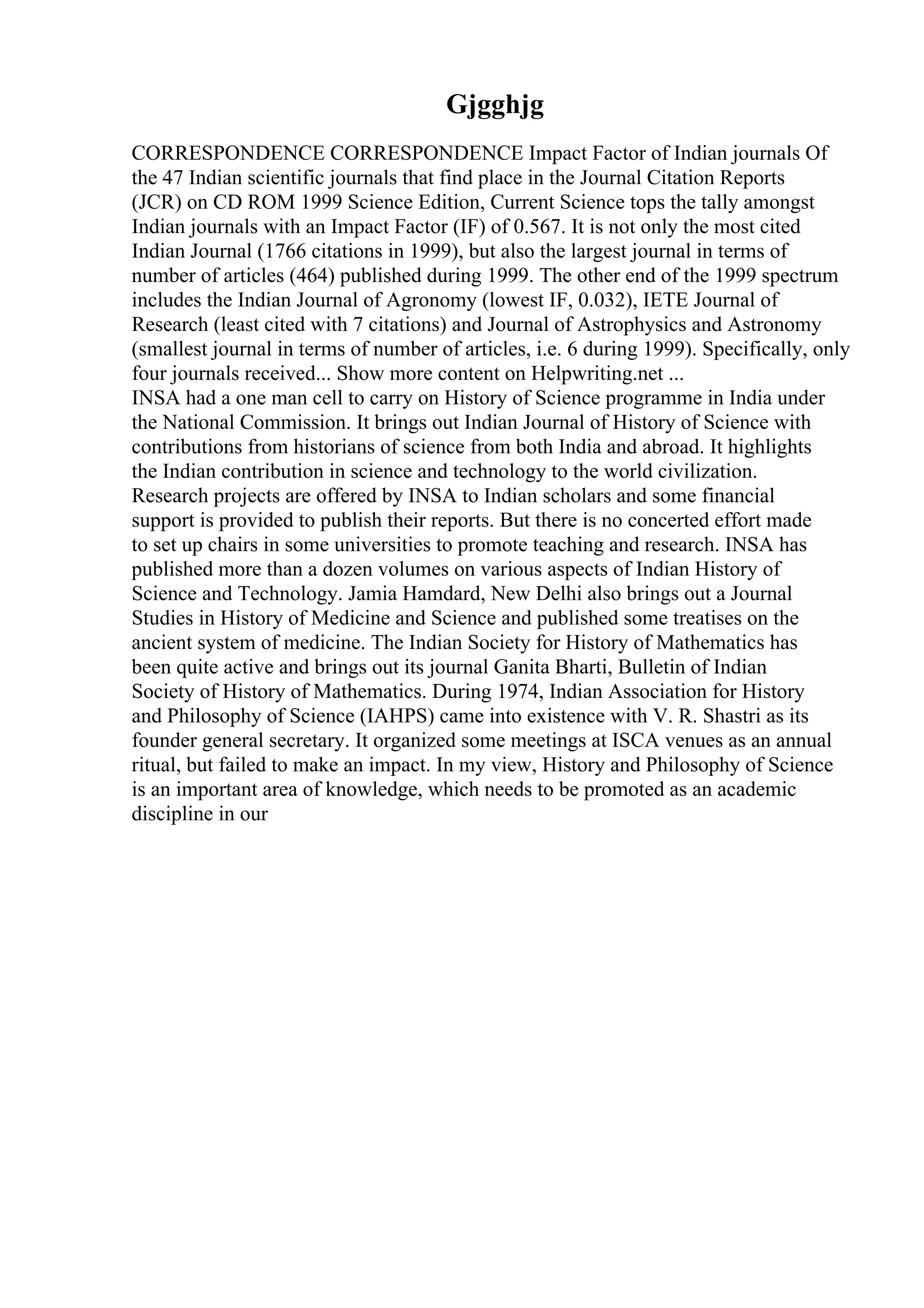 Gjgghjg
CORRESPONDENCE CORRESPONDENCE Impact Factor of Indian journals Of
the 47 Indian scientific journals that find place in the Journal Citation Reports
(JCR) on CD ROM 1999 Science Edition, Current Science tops the tally amongst
Indian journals with an Impact Factor (IF) of 0.567. It is not only the most cited
Indian Journal (1766 citations in 1999), but also the largest journal in terms of
number of articles (464) published during 1999. The other end of the 1999 spectrum
includes the Indian Journal of Agronomy (lowest IF, 0.032), IETE Journal of
Research (least cited with 7 citations) and Journal of Astrophysics and Astronomy
(smallest journal in terms of number of articles, i.e. 6 during 1999). Specifically, only
four journals received... Show more content on Helpwriting.net ...
INSA had a one man cell to carry on History of Science programme in India under
the National Commission. It brings out Indian Journal of History of Science with
contributions from historians of science from both India and abroad. It highlights
the Indian contribution in science and technology to the world civilization.
Research projects are offered by INSA to Indian scholars and some financial
support is provided to publish their reports. But there is no concerted effort made
to set up chairs in some universities to promote teaching and research. INSA has
published more than a dozen volumes on various aspects of Indian History of
Science and Technology. Jamia Hamdard, New Delhi also brings out a Journal
Studies in History of Medicine and Science and published some treatises on the
ancient system of medicine. The Indian Society for History of Mathematics has
been quite active and brings out its journal Ganita Bharti, Bulletin of Indian
Society of History of Mathematics. During 1974, Indian Association for History
and Philosophy of Science (IAHPS) came into existence with V. R. Shastri as its
founder general secretary. It organized some meetings at ISCA venues as an annual
ritual, but failed to make an impact. In my view, History and Philosophy of Science
is an important area of knowledge, which needs to be promoted as an academic
discipline in our
 