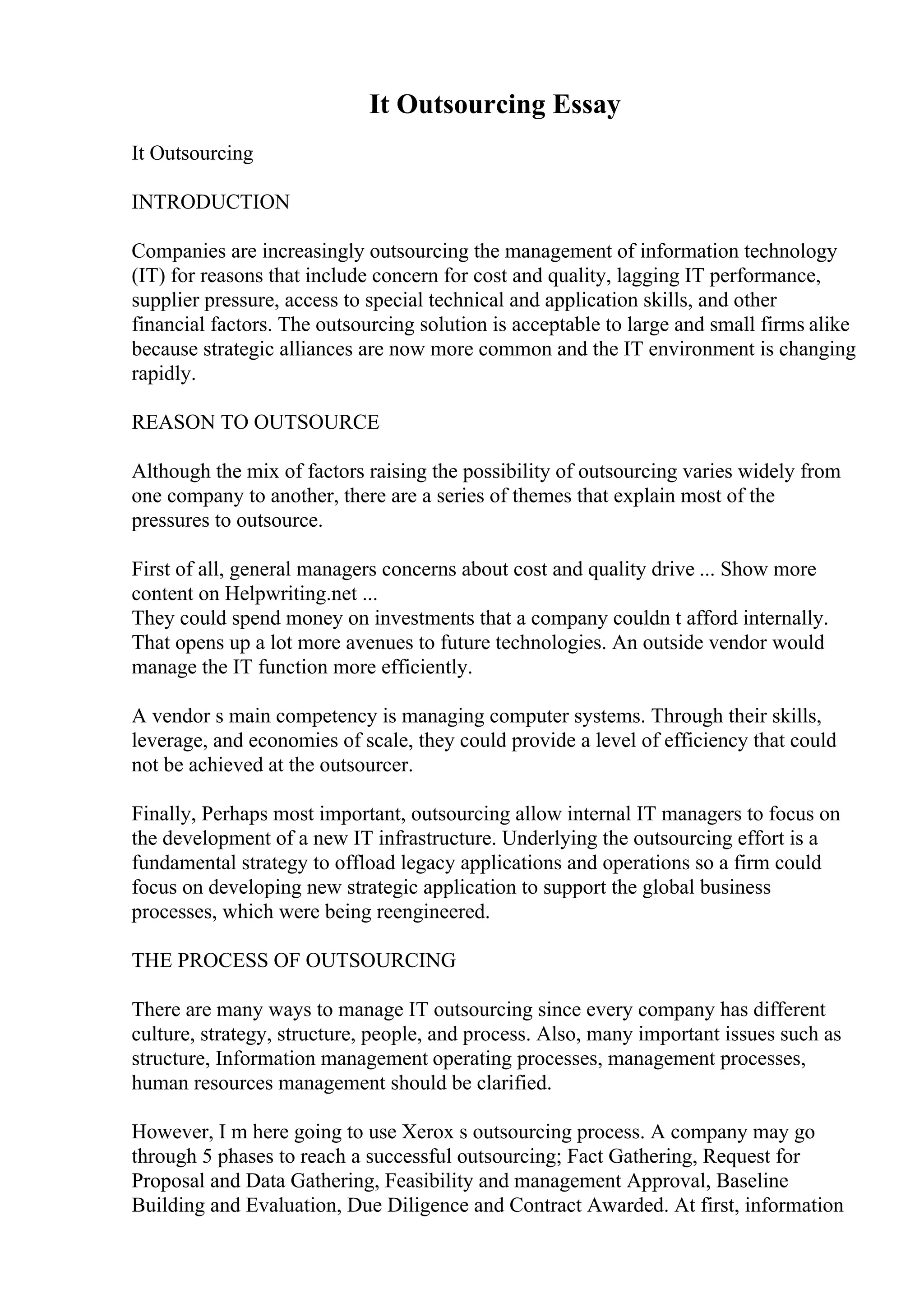It Outsourcing Essay
It Outsourcing
INTRODUCTION
Companies are increasingly outsourcing the management of information technology
(IT) for reasons that include concern for cost and quality, lagging IT performance,
supplier pressure, access to special technical and application skills, and other
financial factors. The outsourcing solution is acceptable to large and small firms alike
because strategic alliances are now more common and the IT environment is changing
rapidly.
REASON TO OUTSOURCE
Although the mix of factors raising the possibility of outsourcing varies widely from
one company to another, there are a series of themes that explain most of the
pressures to outsource.
First of all, general managers concerns about cost and quality drive ... Show more
content on Helpwriting.net ...
They could spend money on investments that a company couldn t afford internally.
That opens up a lot more avenues to future technologies. An outside vendor would
manage the IT function more efficiently.
A vendor s main competency is managing computer systems. Through their skills,
leverage, and economies of scale, they could provide a level of efficiency that could
not be achieved at the outsourcer.
Finally, Perhaps most important, outsourcing allow internal IT managers to focus on
the development of a new IT infrastructure. Underlying the outsourcing effort is a
fundamental strategy to offload legacy applications and operations so a firm could
focus on developing new strategic application to support the global business
processes, which were being reengineered.
THE PROCESS OF OUTSOURCING
There are many ways to manage IT outsourcing since every company has different
culture, strategy, structure, people, and process. Also, many important issues such as
structure, Information management operating processes, management processes,
human resources management should be clarified.
However, I m here going to use Xerox s outsourcing process. A company may go
through 5 phases to reach a successful outsourcing; Fact Gathering, Request for
Proposal and Data Gathering, Feasibility and management Approval, Baseline
Building and Evaluation, Due Diligence and Contract Awarded. At first, information
 