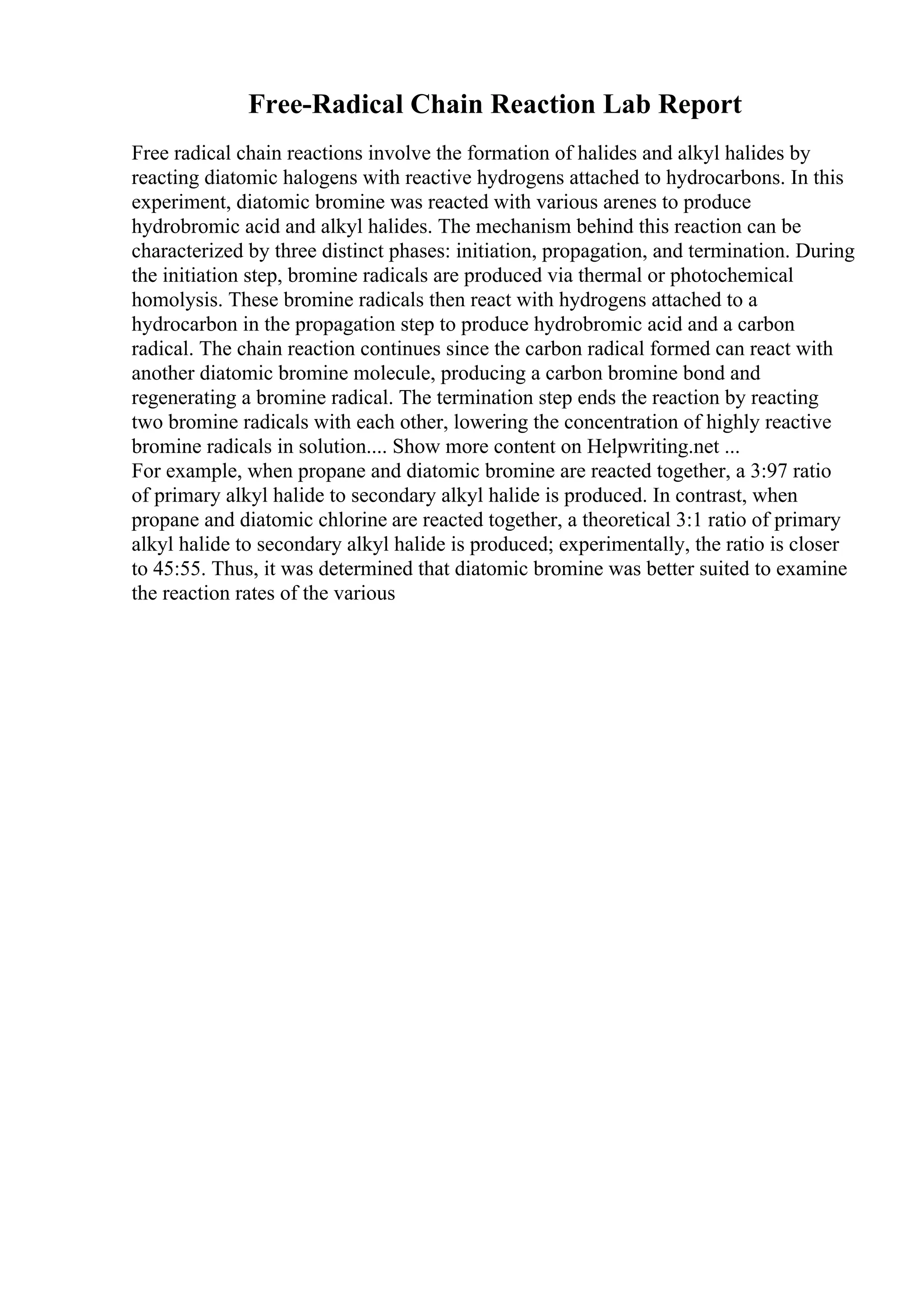 Free-Radical Chain Reaction Lab Report
Free radical chain reactions involve the formation of halides and alkyl halides by
reacting diatomic halogens with reactive hydrogens attached to hydrocarbons. In this
experiment, diatomic bromine was reacted with various arenes to produce
hydrobromic acid and alkyl halides. The mechanism behind this reaction can be
characterized by three distinct phases: initiation, propagation, and termination. During
the initiation step, bromine radicals are produced via thermal or photochemical
homolysis. These bromine radicals then react with hydrogens attached to a
hydrocarbon in the propagation step to produce hydrobromic acid and a carbon
radical. The chain reaction continues since the carbon radical formed can react with
another diatomic bromine molecule, producing a carbon bromine bond and
regenerating a bromine radical. The termination step ends the reaction by reacting
two bromine radicals with each other, lowering the concentration of highly reactive
bromine radicals in solution.... Show more content on Helpwriting.net ...
For example, when propane and diatomic bromine are reacted together, a 3:97 ratio
of primary alkyl halide to secondary alkyl halide is produced. In contrast, when
propane and diatomic chlorine are reacted together, a theoretical 3:1 ratio of primary
alkyl halide to secondary alkyl halide is produced; experimentally, the ratio is closer
to 45:55. Thus, it was determined that diatomic bromine was better suited to examine
the reaction rates of the various
 
