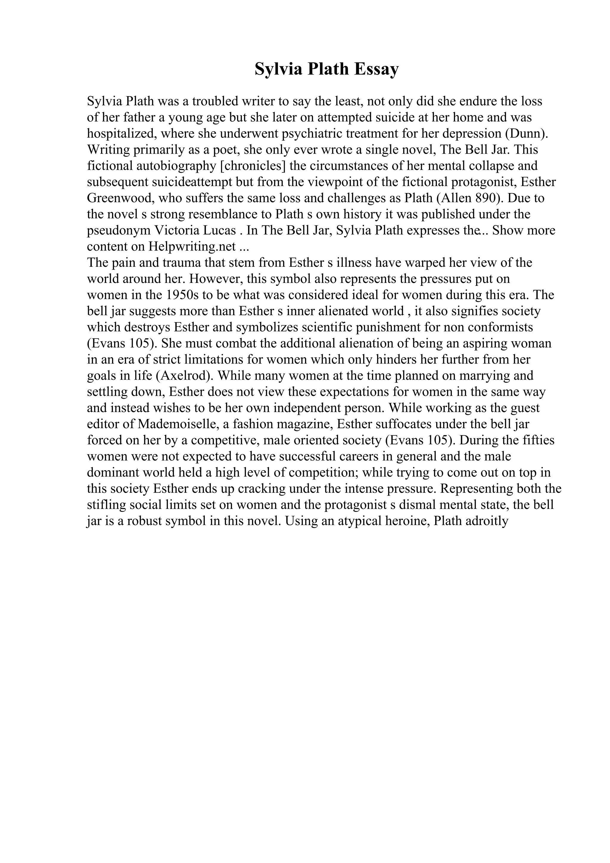 Sylvia Plath Essay
Sylvia Plath was a troubled writer to say the least, not only did she endure the loss
of her father a young age but she later on attempted suicide at her home and was
hospitalized, where she underwent psychiatric treatment for her depression (Dunn).
Writing primarily as a poet, she only ever wrote a single novel, The Bell Jar. This
fictional autobiography [chronicles] the circumstances of her mental collapse and
subsequent suicideattempt but from the viewpoint of the fictional protagonist, Esther
Greenwood, who suffers the same loss and challenges as Plath (Allen 890). Due to
the novel s strong resemblance to Plath s own history it was published under the
pseudonym Victoria Lucas . In The Bell Jar, Sylvia Plath expresses the... Show more
content on Helpwriting.net ...
The pain and trauma that stem from Esther s illness have warped her view of the
world around her. However, this symbol also represents the pressures put on
women in the 1950s to be what was considered ideal for women during this era. The
bell jar suggests more than Esther s inner alienated world , it also signifies society
which destroys Esther and symbolizes scientific punishment for non conformists
(Evans 105). She must combat the additional alienation of being an aspiring woman
in an era of strict limitations for women which only hinders her further from her
goals in life (Axelrod). While many women at the time planned on marrying and
settling down, Esther does not view these expectations for women in the same way
and instead wishes to be her own independent person. While working as the guest
editor of Mademoiselle, a fashion magazine, Esther suffocates under the bell jar
forced on her by a competitive, male oriented society (Evans 105). During the fifties
women were not expected to have successful careers in general and the male
dominant world held a high level of competition; while trying to come out on top in
this society Esther ends up cracking under the intense pressure. Representing both the
stifling social limits set on women and the protagonist s dismal mental state, the bell
jar is a robust symbol in this novel. Using an atypical heroine, Plath adroitly
 