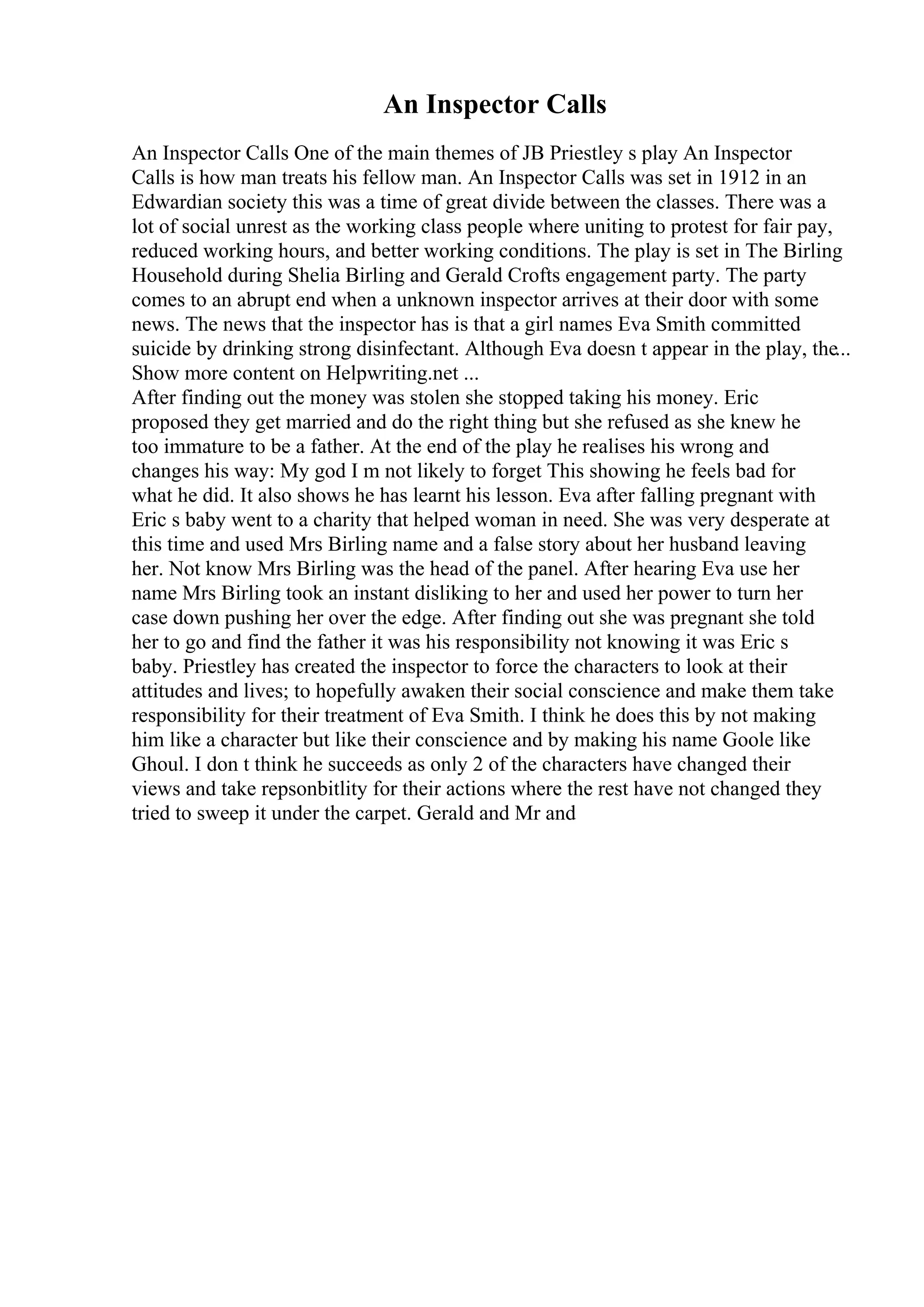 An Inspector Calls
An Inspector Calls One of the main themes of JB Priestley s play An Inspector
Calls is how man treats his fellow man. An Inspector Calls was set in 1912 in an
Edwardian society this was a time of great divide between the classes. There was a
lot of social unrest as the working class people where uniting to protest for fair pay,
reduced working hours, and better working conditions. The play is set in The Birling
Household during Shelia Birling and Gerald Crofts engagement party. The party
comes to an abrupt end when a unknown inspector arrives at their door with some
news. The news that the inspector has is that a girl names Eva Smith committed
suicide by drinking strong disinfectant. Although Eva doesn t appear in the play, the...
Show more content on Helpwriting.net ...
After finding out the money was stolen she stopped taking his money. Eric
proposed they get married and do the right thing but she refused as she knew he
too immature to be a father. At the end of the play he realises his wrong and
changes his way: My god I m not likely to forget This showing he feels bad for
what he did. It also shows he has learnt his lesson. Eva after falling pregnant with
Eric s baby went to a charity that helped woman in need. She was very desperate at
this time and used Mrs Birling name and a false story about her husband leaving
her. Not know Mrs Birling was the head of the panel. After hearing Eva use her
name Mrs Birling took an instant disliking to her and used her power to turn her
case down pushing her over the edge. After finding out she was pregnant she told
her to go and find the father it was his responsibility not knowing it was Eric s
baby. Priestley has created the inspector to force the characters to look at their
attitudes and lives; to hopefully awaken their social conscience and make them take
responsibility for their treatment of Eva Smith. I think he does this by not making
him like a character but like their conscience and by making his name Goole like
Ghoul. I don t think he succeeds as only 2 of the characters have changed their
views and take repsonbitlity for their actions where the rest have not changed they
tried to sweep it under the carpet. Gerald and Mr and
 