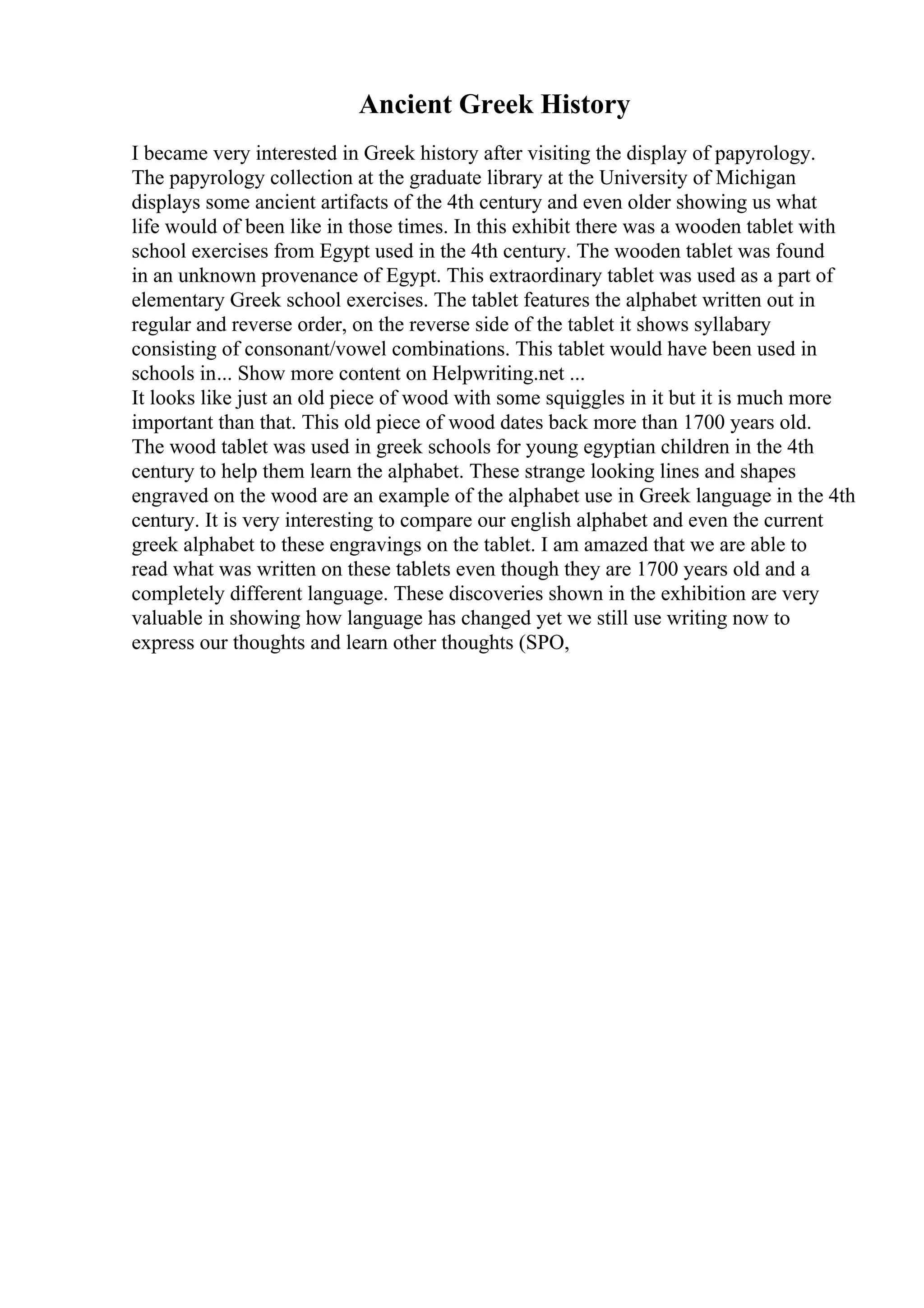 Ancient Greek History
I became very interested in Greek history after visiting the display of papyrology.
The papyrology collection at the graduate library at the University of Michigan
displays some ancient artifacts of the 4th century and even older showing us what
life would of been like in those times. In this exhibit there was a wooden tablet with
school exercises from Egypt used in the 4th century. The wooden tablet was found
in an unknown provenance of Egypt. This extraordinary tablet was used as a part of
elementary Greek school exercises. The tablet features the alphabet written out in
regular and reverse order, on the reverse side of the tablet it shows syllabary
consisting of consonant/vowel combinations. This tablet would have been used in
schools in... Show more content on Helpwriting.net ...
It looks like just an old piece of wood with some squiggles in it but it is much more
important than that. This old piece of wood dates back more than 1700 years old.
The wood tablet was used in greek schools for young egyptian children in the 4th
century to help them learn the alphabet. These strange looking lines and shapes
engraved on the wood are an example of the alphabet use in Greek language in the 4th
century. It is very interesting to compare our english alphabet and even the current
greek alphabet to these engravings on the tablet. I am amazed that we are able to
read what was written on these tablets even though they are 1700 years old and a
completely different language. These discoveries shown in the exhibition are very
valuable in showing how language has changed yet we still use writing now to
express our thoughts and learn other thoughts (SPO,
 