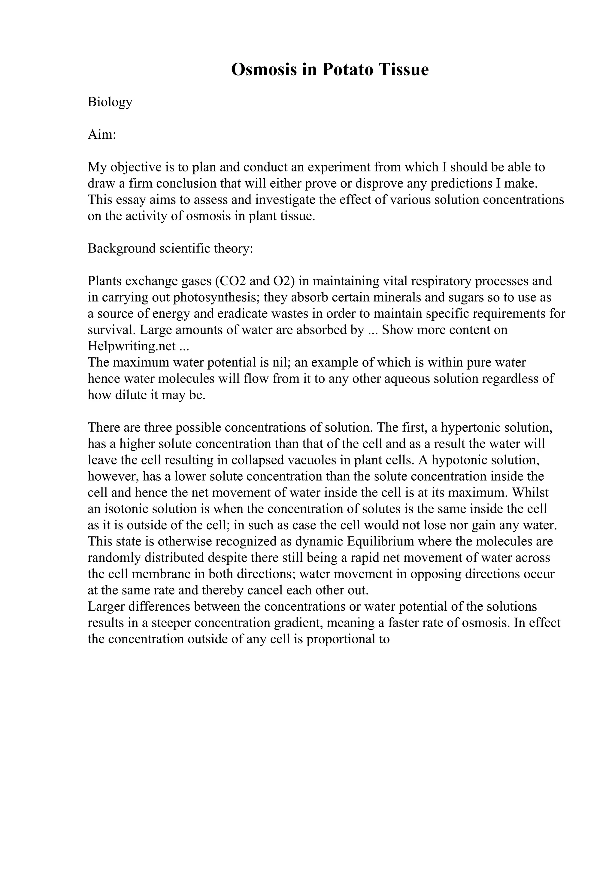Osmosis in Potato Tissue
Biology
Aim:
My objective is to plan and conduct an experiment from which I should be able to
draw a firm conclusion that will either prove or disprove any predictions I make.
This essay aims to assess and investigate the effect of various solution concentrations
on the activity of osmosis in plant tissue.
Background scientific theory:
Plants exchange gases (CO2 and O2) in maintaining vital respiratory processes and
in carrying out photosynthesis; they absorb certain minerals and sugars so to use as
a source of energy and eradicate wastes in order to maintain specific requirements for
survival. Large amounts of water are absorbed by ... Show more content on
Helpwriting.net ...
The maximum water potential is nil; an example of which is within pure water
hence water molecules will flow from it to any other aqueous solution regardless of
how dilute it may be.
There are three possible concentrations of solution. The first, a hypertonic solution,
has a higher solute concentration than that of the cell and as a result the water will
leave the cell resulting in collapsed vacuoles in plant cells. A hypotonic solution,
however, has a lower solute concentration than the solute concentration inside the
cell and hence the net movement of water inside the cell is at its maximum. Whilst
an isotonic solution is when the concentration of solutes is the same inside the cell
as it is outside of the cell; in such as case the cell would not lose nor gain any water.
This state is otherwise recognized as dynamic Equilibrium where the molecules are
randomly distributed despite there still being a rapid net movement of water across
the cell membrane in both directions; water movement in opposing directions occur
at the same rate and thereby cancel each other out.
Larger differences between the concentrations or water potential of the solutions
results in a steeper concentration gradient, meaning a faster rate of osmosis. In effect
the concentration outside of any cell is proportional to
 