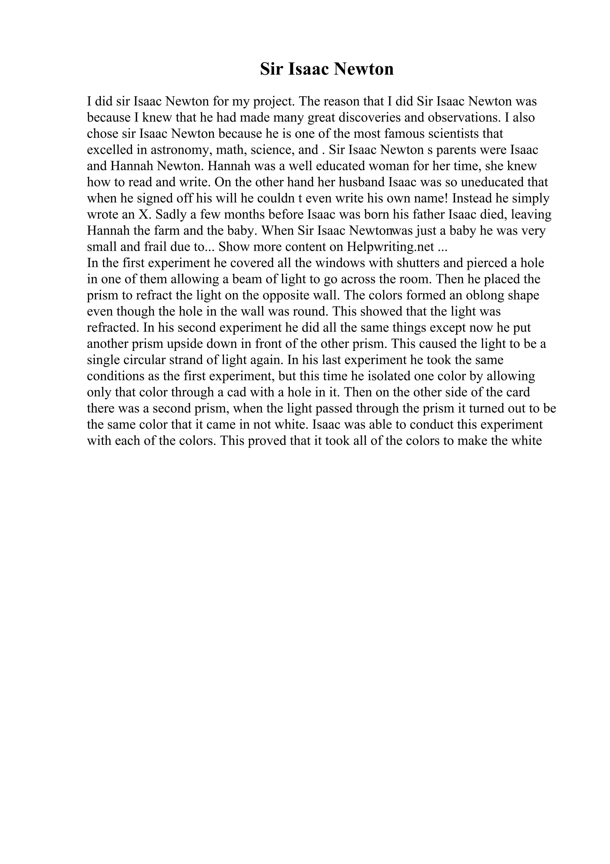 Sir Isaac Newton
I did sir Isaac Newton for my project. The reason that I did Sir Isaac Newton was
because I knew that he had made many great discoveries and observations. I also
chose sir Isaac Newton because he is one of the most famous scientists that
excelled in astronomy, math, science, and . Sir Isaac Newton s parents were Isaac
and Hannah Newton. Hannah was a well educated woman for her time, she knew
how to read and write. On the other hand her husband Isaac was so uneducated that
when he signed off his will he couldn t even write his own name! Instead he simply
wrote an X. Sadly a few months before Isaac was born his father Isaac died, leaving
Hannah the farm and the baby. When Sir Isaac Newtonwas just a baby he was very
small and frail due to... Show more content on Helpwriting.net ...
In the first experiment he covered all the windows with shutters and pierced a hole
in one of them allowing a beam of light to go across the room. Then he placed the
prism to refract the light on the opposite wall. The colors formed an oblong shape
even though the hole in the wall was round. This showed that the light was
refracted. In his second experiment he did all the same things except now he put
another prism upside down in front of the other prism. This caused the light to be a
single circular strand of light again. In his last experiment he took the same
conditions as the first experiment, but this time he isolated one color by allowing
only that color through a cad with a hole in it. Then on the other side of the card
there was a second prism, when the light passed through the prism it turned out to be
the same color that it came in not white. Isaac was able to conduct this experiment
with each of the colors. This proved that it took all of the colors to make the white
 