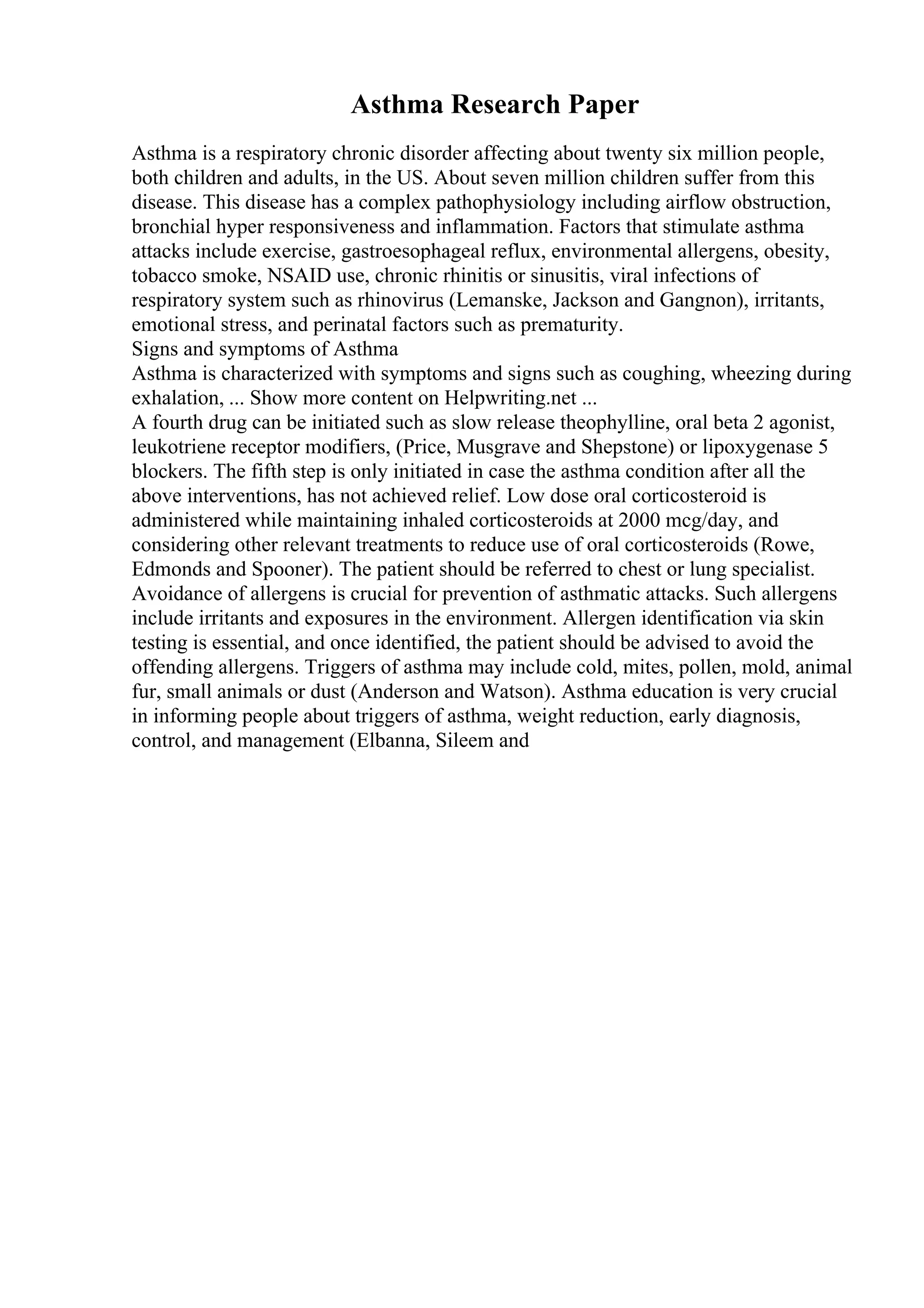 Asthma Research Paper
Asthma is a respiratory chronic disorder affecting about twenty six million people,
both children and adults, in the US. About seven million children suffer from this
disease. This disease has a complex pathophysiology including airflow obstruction,
bronchial hyper responsiveness and inflammation. Factors that stimulate asthma
attacks include exercise, gastroesophageal reflux, environmental allergens, obesity,
tobacco smoke, NSAID use, chronic rhinitis or sinusitis, viral infections of
respiratory system such as rhinovirus (Lemanske, Jackson and Gangnon), irritants,
emotional stress, and perinatal factors such as prematurity.
Signs and symptoms of Asthma
Asthma is characterized with symptoms and signs such as coughing, wheezing during
exhalation, ... Show more content on Helpwriting.net ...
A fourth drug can be initiated such as slow release theophylline, oral beta 2 agonist,
leukotriene receptor modifiers, (Price, Musgrave and Shepstone) or lipoxygenase 5
blockers. The fifth step is only initiated in case the asthma condition after all the
above interventions, has not achieved relief. Low dose oral corticosteroid is
administered while maintaining inhaled corticosteroids at 2000 mcg/day, and
considering other relevant treatments to reduce use of oral corticosteroids (Rowe,
Edmonds and Spooner). The patient should be referred to chest or lung specialist.
Avoidance of allergens is crucial for prevention of asthmatic attacks. Such allergens
include irritants and exposures in the environment. Allergen identification via skin
testing is essential, and once identified, the patient should be advised to avoid the
offending allergens. Triggers of asthma may include cold, mites, pollen, mold, animal
fur, small animals or dust (Anderson and Watson). Asthma education is very crucial
in informing people about triggers of asthma, weight reduction, early diagnosis,
control, and management (Elbanna, Sileem and
 