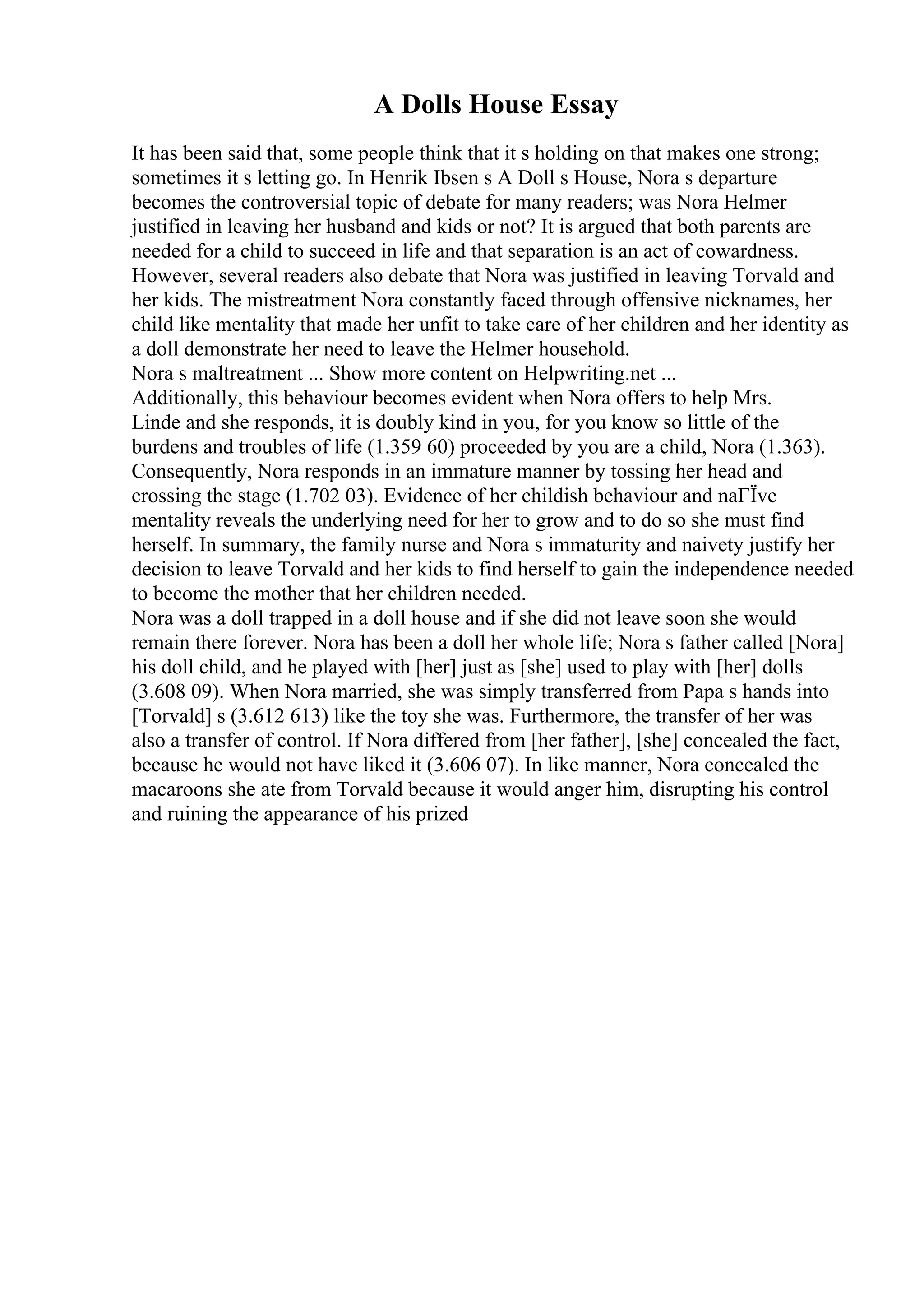 A Dolls House Essay
It has been said that, some people think that it s holding on that makes one strong;
sometimes it s letting go. In Henrik Ibsen s A Doll s House, Nora s departure
becomes the controversial topic of debate for many readers; was Nora Helmer
justified in leaving her husband and kids or not? It is argued that both parents are
needed for a child to succeed in life and that separation is an act of cowardness.
However, several readers also debate that Nora was justified in leaving Torvald and
her kids. The mistreatment Nora constantly faced through offensive nicknames, her
child like mentality that made her unfit to take care of her children and her identity as
a doll demonstrate her need to leave the Helmer household.
Nora s maltreatment ... Show more content on Helpwriting.net ...
Additionally, this behaviour becomes evident when Nora offers to help Mrs.
Linde and she responds, it is doubly kind in you, for you know so little of the
burdens and troubles of life (1.359 60) proceeded by you are a child, Nora (1.363).
Consequently, Nora responds in an immature manner by tossing her head and
crossing the stage (1.702 03). Evidence of her childish behaviour and naГЇve
mentality reveals the underlying need for her to grow and to do so she must find
herself. In summary, the family nurse and Nora s immaturity and naivety justify her
decision to leave Torvald and her kids to find herself to gain the independence needed
to become the mother that her children needed.
Nora was a doll trapped in a doll house and if she did not leave soon she would
remain there forever. Nora has been a doll her whole life; Nora s father called [Nora]
his doll child, and he played with [her] just as [she] used to play with [her] dolls
(3.608 09). When Nora married, she was simply transferred from Papa s hands into
[Torvald] s (3.612 613) like the toy she was. Furthermore, the transfer of her was
also a transfer of control. If Nora differed from [her father], [she] concealed the fact,
because he would not have liked it (3.606 07). In like manner, Nora concealed the
macaroons she ate from Torvald because it would anger him, disrupting his control
and ruining the appearance of his prized
 