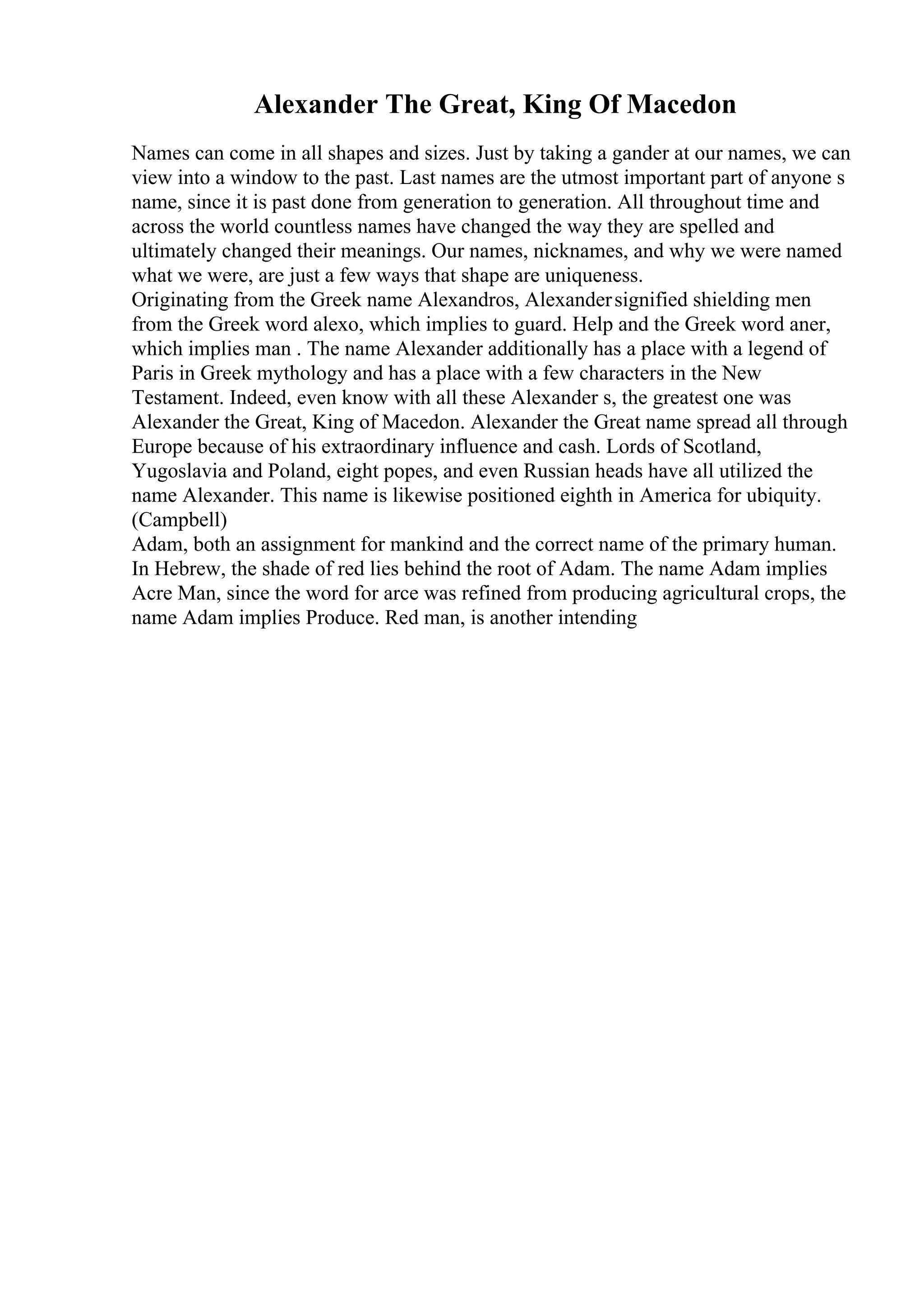 Alexander The Great, King Of Macedon
Names can come in all shapes and sizes. Just by taking a gander at our names, we can
view into a window to the past. Last names are the utmost important part of anyone s
name, since it is past done from generation to generation. All throughout time and
across the world countless names have changed the way they are spelled and
ultimately changed their meanings. Our names, nicknames, and why we were named
what we were, are just a few ways that shape are uniqueness.
Originating from the Greek name Alexandros, Alexandersignified shielding men
from the Greek word alexo, which implies to guard. Help and the Greek word aner,
which implies man . The name Alexander additionally has a place with a legend of
Paris in Greek mythology and has a place with a few characters in the New
Testament. Indeed, even know with all these Alexander s, the greatest one was
Alexander the Great, King of Macedon. Alexander the Great name spread all through
Europe because of his extraordinary influence and cash. Lords of Scotland,
Yugoslavia and Poland, eight popes, and even Russian heads have all utilized the
name Alexander. This name is likewise positioned eighth in America for ubiquity.
(Campbell)
Adam, both an assignment for mankind and the correct name of the primary human.
In Hebrew, the shade of red lies behind the root of Adam. The name Adam implies
Acre Man, since the word for arce was refined from producing agricultural crops, the
name Adam implies Produce. Red man, is another intending
 