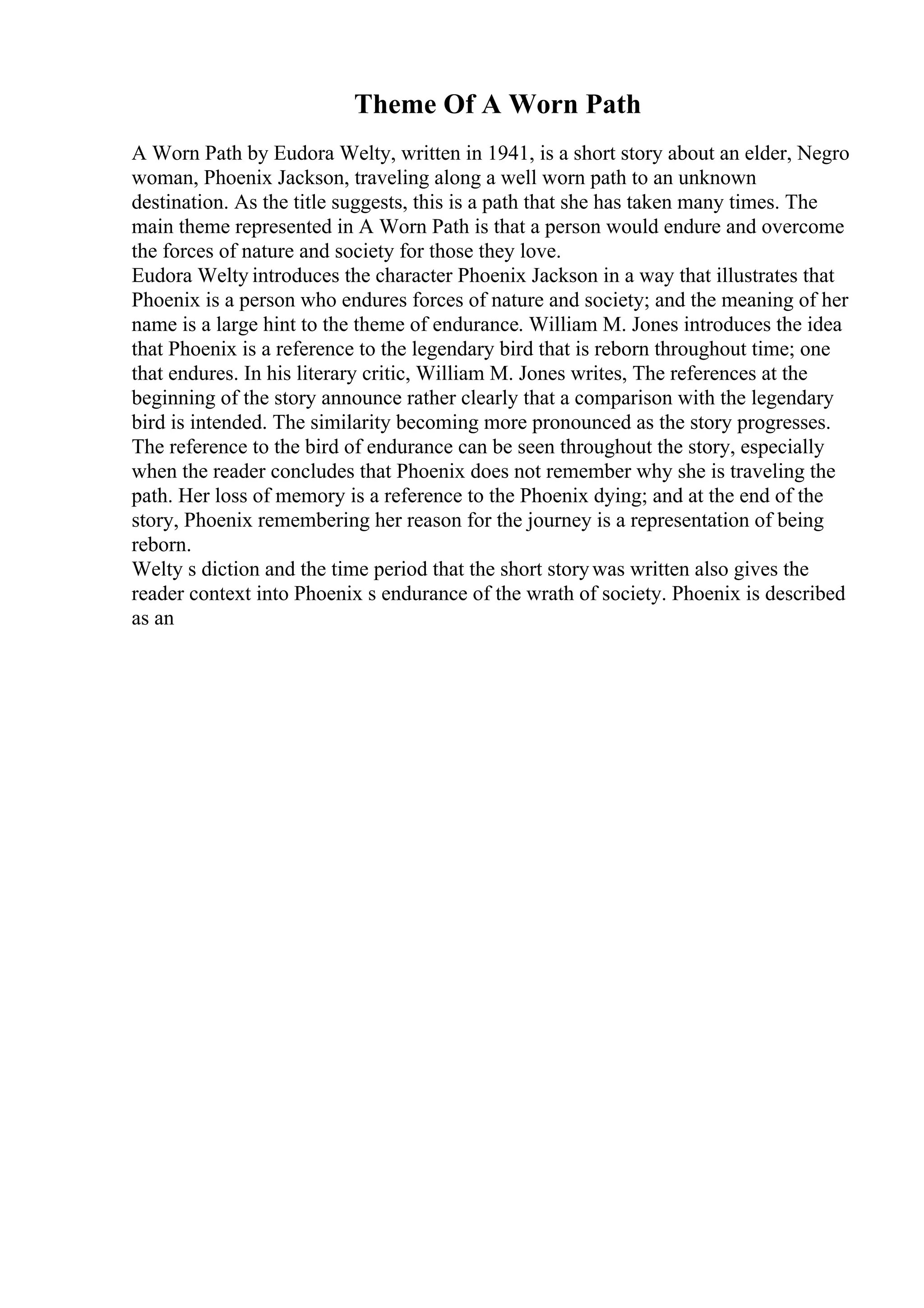 Theme Of A Worn Path
A Worn Path by Eudora Welty, written in 1941, is a short story about an elder, Negro
woman, Phoenix Jackson, traveling along a well worn path to an unknown
destination. As the title suggests, this is a path that she has taken many times. The
main theme represented in A Worn Path is that a person would endure and overcome
the forces of nature and society for those they love.
Eudora Welty introduces the character Phoenix Jackson in a way that illustrates that
Phoenix is a person who endures forces of nature and society; and the meaning of her
name is a large hint to the theme of endurance. William M. Jones introduces the idea
that Phoenix is a reference to the legendary bird that is reborn throughout time; one
that endures. In his literary critic, William M. Jones writes, The references at the
beginning of the story announce rather clearly that a comparison with the legendary
bird is intended. The similarity becoming more pronounced as the story progresses.
The reference to the bird of endurance can be seen throughout the story, especially
when the reader concludes that Phoenix does not remember why she is traveling the
path. Her loss of memory is a reference to the Phoenix dying; and at the end of the
story, Phoenix remembering her reason for the journey is a representation of being
reborn.
Welty s diction and the time period that the short storywas written also gives the
reader context into Phoenix s endurance of the wrath of society. Phoenix is described
as an
 