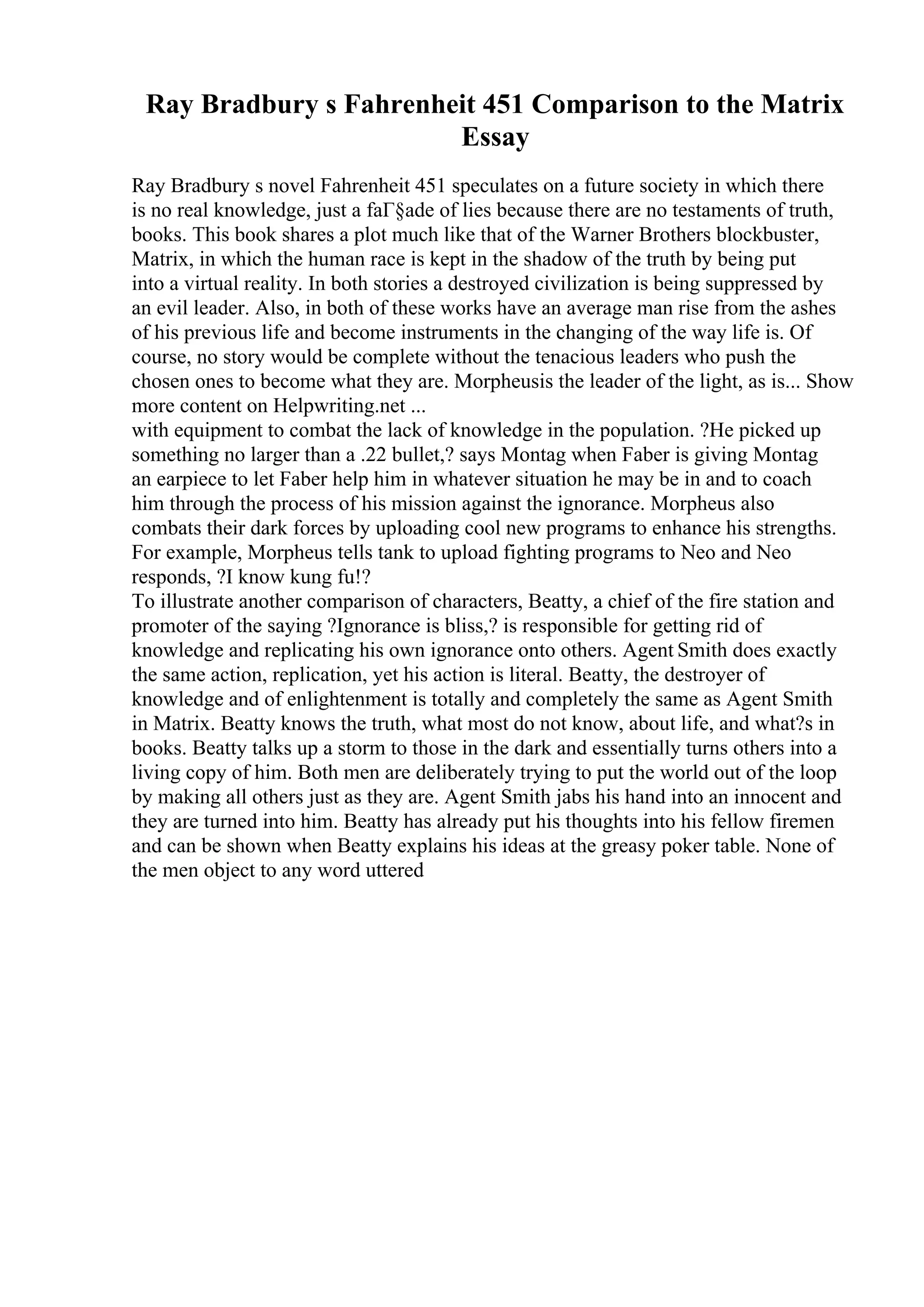 Ray Bradbury s Fahrenheit 451 Comparison to the Matrix
Essay
Ray Bradbury s novel Fahrenheit 451 speculates on a future society in which there
is no real knowledge, just a faГ§ade of lies because there are no testaments of truth,
books. This book shares a plot much like that of the Warner Brothers blockbuster,
Matrix, in which the human race is kept in the shadow of the truth by being put
into a virtual reality. In both stories a destroyed civilization is being suppressed by
an evil leader. Also, in both of these works have an average man rise from the ashes
of his previous life and become instruments in the changing of the way life is. Of
course, no story would be complete without the tenacious leaders who push the
chosen ones to become what they are. Morpheusis the leader of the light, as is... Show
more content on Helpwriting.net ...
with equipment to combat the lack of knowledge in the population. ?He picked up
something no larger than a .22 bullet,? says Montag when Faber is giving Montag
an earpiece to let Faber help him in whatever situation he may be in and to coach
him through the process of his mission against the ignorance. Morpheus also
combats their dark forces by uploading cool new programs to enhance his strengths.
For example, Morpheus tells tank to upload fighting programs to Neo and Neo
responds, ?I know kung fu!?
To illustrate another comparison of characters, Beatty, a chief of the fire station and
promoter of the saying ?Ignorance is bliss,? is responsible for getting rid of
knowledge and replicating his own ignorance onto others. Agent Smith does exactly
the same action, replication, yet his action is literal. Beatty, the destroyer of
knowledge and of enlightenment is totally and completely the same as Agent Smith
in Matrix. Beatty knows the truth, what most do not know, about life, and what?s in
books. Beatty talks up a storm to those in the dark and essentially turns others into a
living copy of him. Both men are deliberately trying to put the world out of the loop
by making all others just as they are. Agent Smith jabs his hand into an innocent and
they are turned into him. Beatty has already put his thoughts into his fellow firemen
and can be shown when Beatty explains his ideas at the greasy poker table. None of
the men object to any word uttered
 