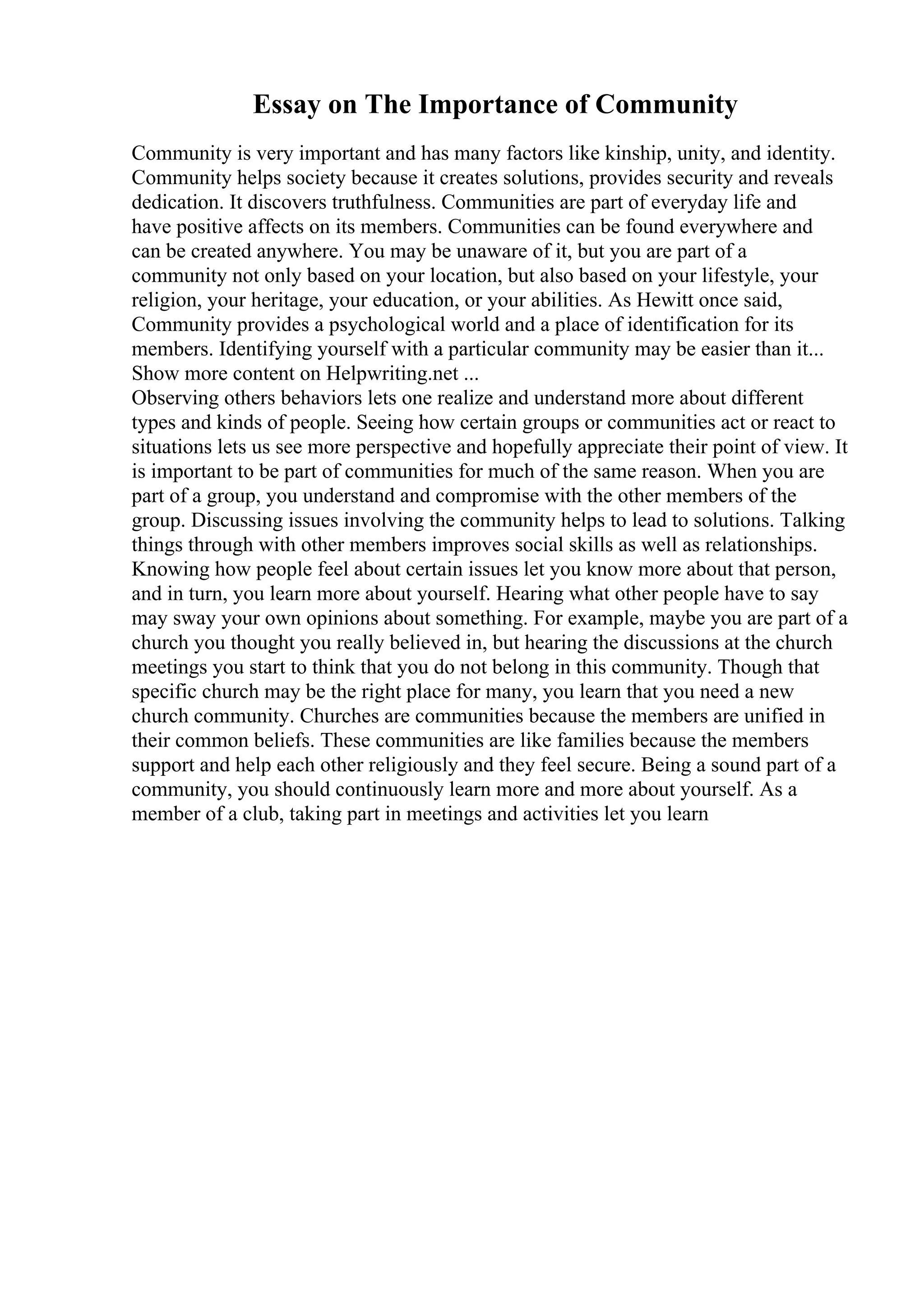 Essay on The Importance of Community
Community is very important and has many factors like kinship, unity, and identity.
Community helps society because it creates solutions, provides security and reveals
dedication. It discovers truthfulness. Communities are part of everyday life and
have positive affects on its members. Communities can be found everywhere and
can be created anywhere. You may be unaware of it, but you are part of a
community not only based on your location, but also based on your lifestyle, your
religion, your heritage, your education, or your abilities. As Hewitt once said,
Community provides a psychological world and a place of identification for its
members. Identifying yourself with a particular community may be easier than it...
Show more content on Helpwriting.net ...
Observing others behaviors lets one realize and understand more about different
types and kinds of people. Seeing how certain groups or communities act or react to
situations lets us see more perspective and hopefully appreciate their point of view. It
is important to be part of communities for much of the same reason. When you are
part of a group, you understand and compromise with the other members of the
group. Discussing issues involving the community helps to lead to solutions. Talking
things through with other members improves social skills as well as relationships.
Knowing how people feel about certain issues let you know more about that person,
and in turn, you learn more about yourself. Hearing what other people have to say
may sway your own opinions about something. For example, maybe you are part of a
church you thought you really believed in, but hearing the discussions at the church
meetings you start to think that you do not belong in this community. Though that
specific church may be the right place for many, you learn that you need a new
church community. Churches are communities because the members are unified in
their common beliefs. These communities are like families because the members
support and help each other religiously and they feel secure. Being a sound part of a
community, you should continuously learn more and more about yourself. As a
member of a club, taking part in meetings and activities let you learn
 