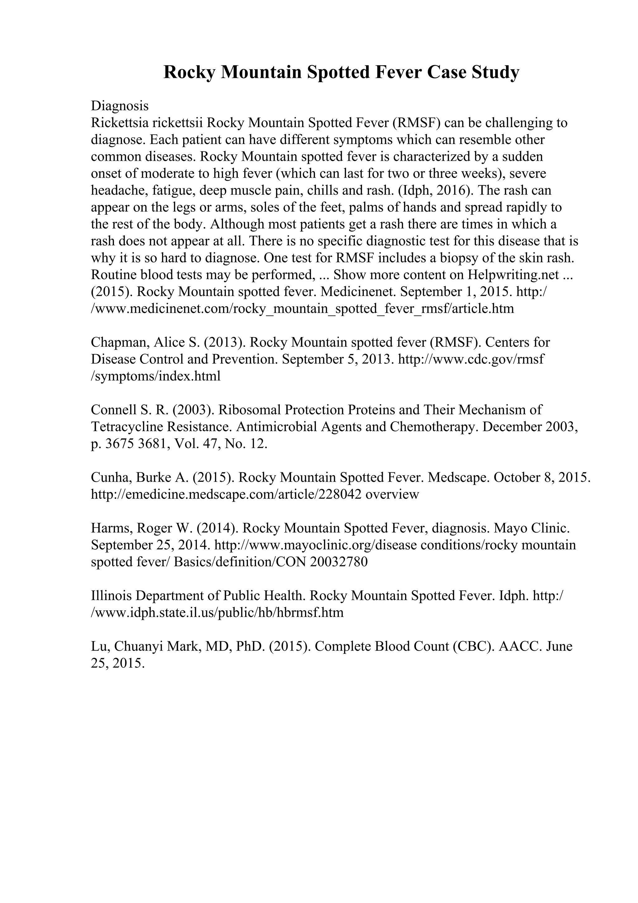 Rocky Mountain Spotted Fever Case Study
Diagnosis
Rickettsia rickettsii Rocky Mountain Spotted Fever (RMSF) can be challenging to
diagnose. Each patient can have different symptoms which can resemble other
common diseases. Rocky Mountain spotted fever is characterized by a sudden
onset of moderate to high fever (which can last for two or three weeks), severe
headache, fatigue, deep muscle pain, chills and rash. (Idph, 2016). The rash can
appear on the legs or arms, soles of the feet, palms of hands and spread rapidly to
the rest of the body. Although most patients get a rash there are times in which a
rash does not appear at all. There is no specific diagnostic test for this disease that is
why it is so hard to diagnose. One test for RMSF includes a biopsy of the skin rash.
Routine blood tests may be performed, ... Show more content on Helpwriting.net ...
(2015). Rocky Mountain spotted fever. Medicinenet. September 1, 2015. http:/
/www.medicinenet.com/rocky_mountain_spotted_fever_rmsf/article.htm
Chapman, Alice S. (2013). Rocky Mountain spotted fever (RMSF). Centers for
Disease Control and Prevention. September 5, 2013. http://www.cdc.gov/rmsf
/symptoms/index.html
Connell S. R. (2003). Ribosomal Protection Proteins and Their Mechanism of
Tetracycline Resistance. Antimicrobial Agents and Chemotherapy. December 2003,
p. 3675 3681, Vol. 47, No. 12.
Cunha, Burke A. (2015). Rocky Mountain Spotted Fever. Medscape. October 8, 2015.
http://emedicine.medscape.com/article/228042 overview
Harms, Roger W. (2014). Rocky Mountain Spotted Fever, diagnosis. Mayo Clinic.
September 25, 2014. http://www.mayoclinic.org/disease conditions/rocky mountain
spotted fever/ Basics/definition/CON 20032780
Illinois Department of Public Health. Rocky Mountain Spotted Fever. Idph. http:/
/www.idph.state.il.us/public/hb/hbrmsf.htm
Lu, Chuanyi Mark, MD, PhD. (2015). Complete Blood Count (CBC). AACC. June
25, 2015.
 