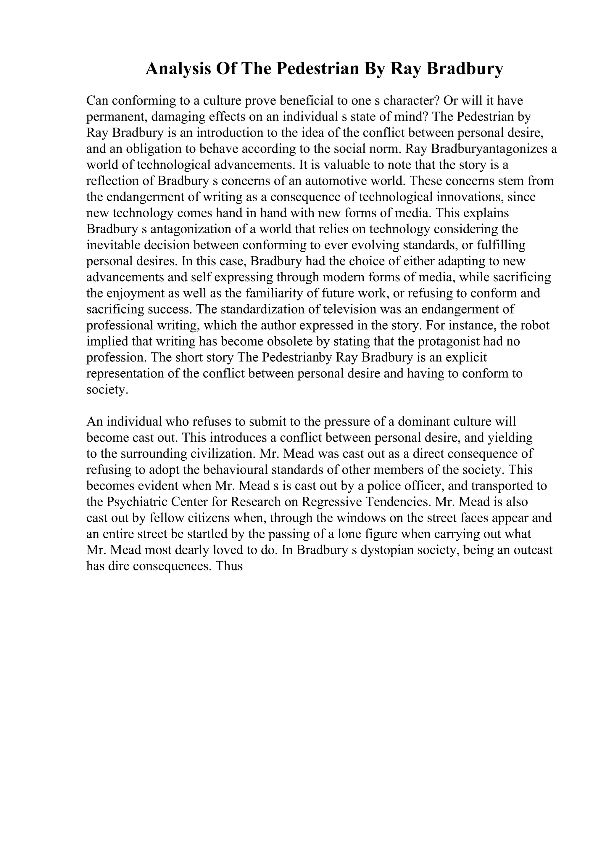 Analysis Of The Pedestrian By Ray Bradbury
Can conforming to a culture prove beneficial to one s character? Or will it have
permanent, damaging effects on an individual s state of mind? The Pedestrian by
Ray Bradbury is an introduction to the idea of the conflict between personal desire,
and an obligation to behave according to the social norm. Ray Bradburyantagonizes a
world of technological advancements. It is valuable to note that the story is a
reflection of Bradbury s concerns of an automotive world. These concerns stem from
the endangerment of writing as a consequence of technological innovations, since
new technology comes hand in hand with new forms of media. This explains
Bradbury s antagonization of a world that relies on technology considering the
inevitable decision between conforming to ever evolving standards, or fulfilling
personal desires. In this case, Bradbury had the choice of either adapting to new
advancements and self expressing through modern forms of media, while sacrificing
the enjoyment as well as the familiarity of future work, or refusing to conform and
sacrificing success. The standardization of television was an endangerment of
professional writing, which the author expressed in the story. For instance, the robot
implied that writing has become obsolete by stating that the protagonist had no
profession. The short story The Pedestrianby Ray Bradbury is an explicit
representation of the conflict between personal desire and having to conform to
society.
An individual who refuses to submit to the pressure of a dominant culture will
become cast out. This introduces a conflict between personal desire, and yielding
to the surrounding civilization. Mr. Mead was cast out as a direct consequence of
refusing to adopt the behavioural standards of other members of the society. This
becomes evident when Mr. Mead s is cast out by a police officer, and transported to
the Psychiatric Center for Research on Regressive Tendencies. Mr. Mead is also
cast out by fellow citizens when, through the windows on the street faces appear and
an entire street be startled by the passing of a lone figure when carrying out what
Mr. Mead most dearly loved to do. In Bradbury s dystopian society, being an outcast
has dire consequences. Thus
 